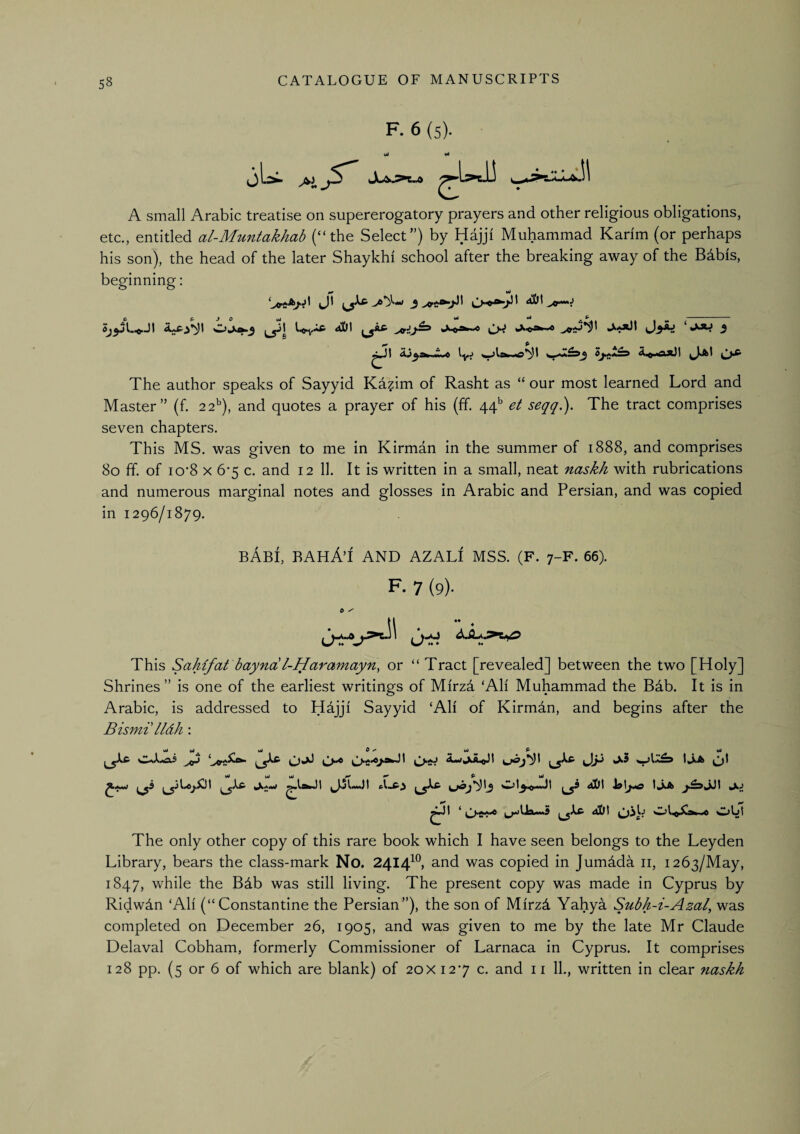 F. 6 (5). c uu A small Arabic treatise on supererogatory prayers and other religious obligations, etc., entitled al-Muntakhab (“the Select”) by Hajji Muhammad Karim (or perhaps his son), the head of the later Shaykhi school after the breaking away of the Babis, beginning: UaJt t«i ■<) lyj W^lrw ^ The author speaks of Sayyid Kazim of Rasht as “ our most learned Lord and Master” (f. 22^), and quotes a prayer of his (if. 44*^ seqq). The tract comprises seven chapters. This MS. was given to me in Kirman in the summer of 1888, and comprises 80 ff. of io‘8 X 6'5 c. and 12 11. It is written in a small, neat naskh with rubrications and numerous marginal notes and glosses in Arabic and Persian, and was copied in 1296/1879. bAbI, BAHAt and AZALI mss. (F. 7-F. 66). F- 7 (9). V  This Sahifat bayndl-Haramayn, or “ Tract [revealed] between the two [Holy] Shrines” is one of the earliest writings of Mirzd ‘All Muhammad the Bab. It is in Arabic, is addressed to Hdjji Sayyid ‘All of Kirmdn, and begins after the Bismi lldh: I * JSi\ ^qL .0 wjLt The only other copy of this rare book which I have seen belongs to the Leyden Library, bears the class-mark No. 2414^® and was copied in Jumdda ii, 1263/May, 1847, while the B4b was still living. The present copy was made in Cyprus by Ridwdn ‘All (“Constantine the Persian”), the son of Mirzd Yahya Subh-i-Azal, was completed on December 26, 1905, and was given to me by the late Mr Claude Delaval Cobham, formerly Commissioner of Larnaca in Cyprus. It comprises
