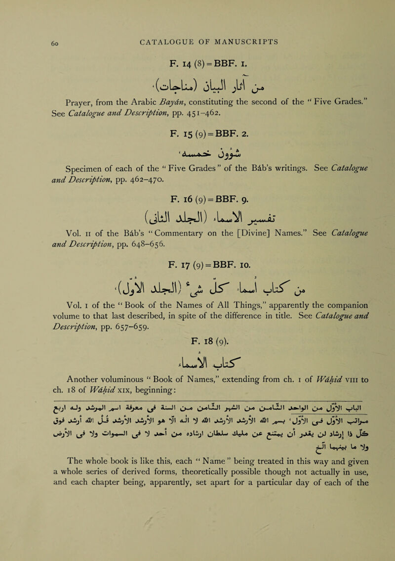 F. 14 (8) = BBF. I. Prayer, from the Arabic Baydn^ constituting the second of the “ Five Grades.” See Catalogue and Description, pp. 451-462. F. 15 {9) = BBF. 2. ♦ * A Specimen of each of the “Five Grades” of the Bdb’s writings. See Catalogue and Description, pp. 462-470. F. 16 (9) = BBF. 9. (tihll Vol. II of the Bib’s “Commentary on the [Divine] Names.” See Catalogue and Description, pp. 648-656. F. 17 (9) = BBF. 10. jr -U j. Vol. I of the “Book of the Names of All Things,” apparently the companion volume to that last described, in spite of the difference in title. See Catalogue and Description, pp. 657-659. F. 18 (9). Another voluminous “ Book of Names,” extending from ch. i of Wahid viii to ch. 18 of Wdhid xix, beginning: jJijI dS)\ JJ yk *^1 4J1 aDI dS}\ ‘ Jj^t Ue The whole book is like this, each “ Name ” being treated in this way and given a whole series of derived forms, theoretically possible though not actually in use, and each chapter being, apparently, set apart for a particular day of each of the