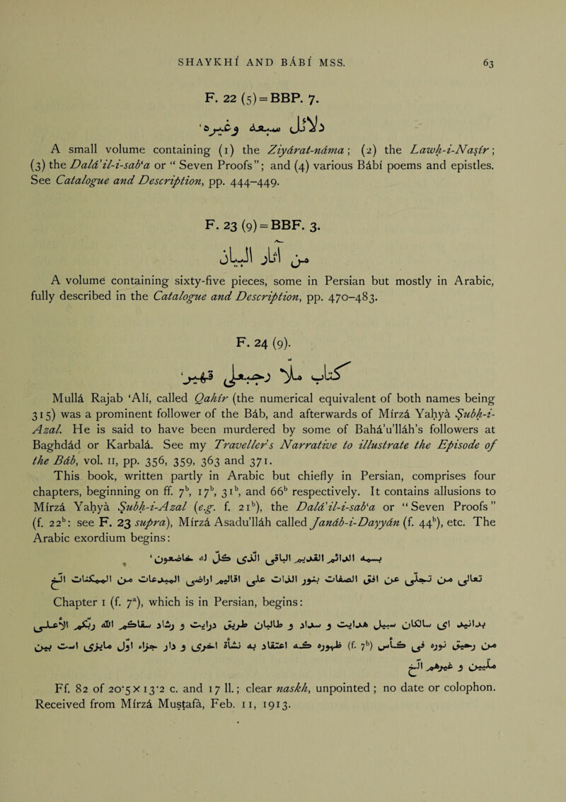 F. 22 (5) = BBP. 7. A small volume containing (i) the Ziydrat-ndma \ (2) the Lawh-i-Nasir \ {3) the Dald'il-i-sab'a or “ Seven Proofs”; and (4) various Bdbi poems and epistles. See Catalogue and Description^ pp. 444—449. F. 23 (9) = BBF. 3. jLJl j\j\ A volume containing sixty-five pieces, some in Persian but mostly in Arabic, fully described in the Catalogue and Description, pp. 470-483. F. 24 (9). Mulld Rajab ‘All, called Qahir {the numerical equivalent of both names being 315) was a prominent follower of the B4b, and afterwards of Mfrzd Yahya Subh-i- AzaL He is said to have been murdered by some of Bahd’u’lldh’s followers at Baghdad or Karbald. See my D'aveller s Narrative to illustrate the Episode of the Bdb, vol. ii, pp. 356, 359, 363 and 371. This book, written partly in Arabic but chiefly in Persian, comprises four chapters, beginning on fif. 7^ if, 31^ and 66' respectively. It contains allusions to Mfrz4 Yahya Subh-i-Azal {e.g. f. 21’’), the Daldlil-i-sada or “Seven Proofs” (f. 22^: see F. 2^ supra), Mfrzd Asadu’lldh called Jandb-i-Dayydnif. 44^), etc. The Arabic exordium begins: ^ <*) ^51^1 <*-0—J Chapter i (f. f), which is in Persian, begins: vJ ft ^ ^ Ff. 82 of 20*5X 13*2 c. and 17 11.; clear naskh, unpointed; no date or colophon. Received from Mfrzd Mustafa, Feb. ii, 1913.