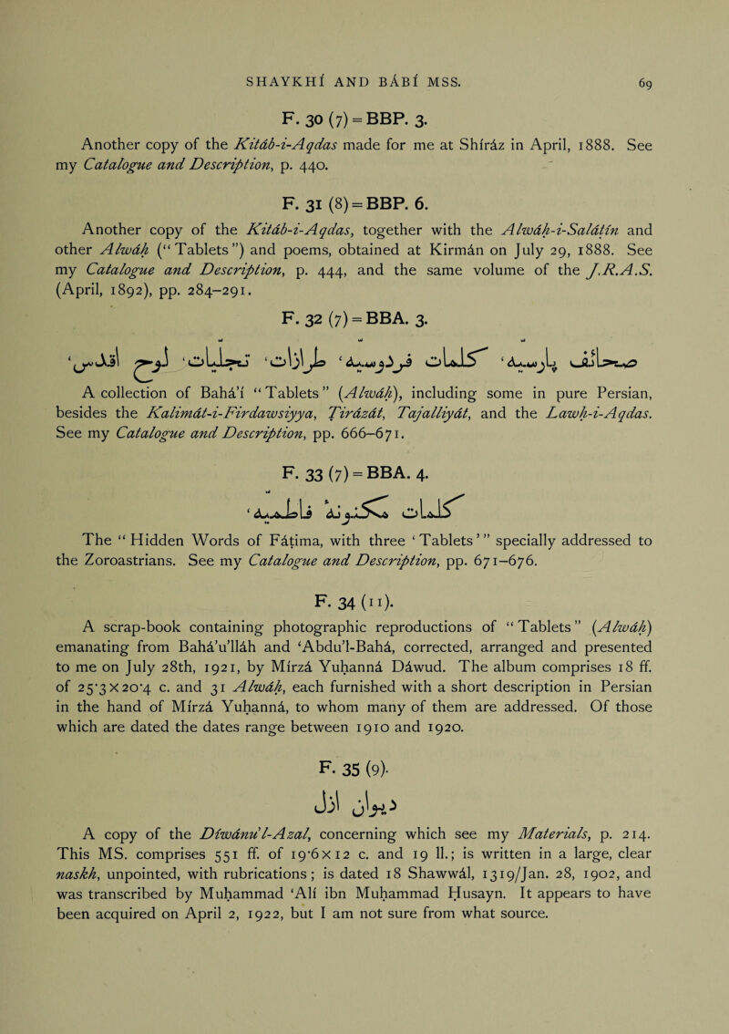 F. 30 (7) = BBP. 3. Another copy of the Kitdb-i-Aqdas made for me at Shirdz in April, 1888. See my Catalogue and Description, p. 440. F. 31 (8) = BBP. 6. Another copy of the Kitdb-i-Aqdas, together with the Alwdh-i-Saldtin and other Alwdh (“Tablets”) and poems, obtained at Kirmdn on July 29, 1888. See my Catalogue and Description, p. 444, and the same volume of the J.R.A.S, (April, 1892), pp. 284-291. F. 32 (7) = BBA. 3. A collection of BahAi “Tablets” [Alwdk), including some in pure Persian, besides the Kalimdt-i-Firdawsiyya, Tirdzdt, Tajalliydt, and the Lawh-i-Aqdas. See my Catalogue and Description, pp. 666—671. F- 33(7) = BBA. 4. The “Hidden Words of Fdtima, with three ‘Tablets’” specially addressed to the Zoroastrians. See my Catalogue and Description, pp. 671-676. F. 34(11). A scrap-book containing photographic reproductions of “Tablets” {Alwdh) emanating from Bahd’u’lHh and ‘Abdu’l-Bahd, corrected, arranged and presented to me on July 28th, 1921, by Mirzd Yuhannd Ddwud. The album comprises 18 ff. of 25'3X20'4 c. and 31 Alwdh, each furnished with a short description in Persian in the hand of Mirzd Yuhannd, to whom many of them are addressed. Of those which are dated the dates range between 1910 and 1920. F. 35 (9)- A copy of the Diwdnu l-Azal, concerning which see my Materials, p. 214. This MS. comprises 551 ff. of I9’6xi2 c. and 19 11.; is written in a large, clear naskh, unpointed, with rubrications; is dated 18 Shawwdl, 1319/Jan. 28, 1902, and was transcribed by Muhammad ‘All ibn Muhammad Husayn. It appears to have been acquired on April 2, 1922, but I am not sure from what source.