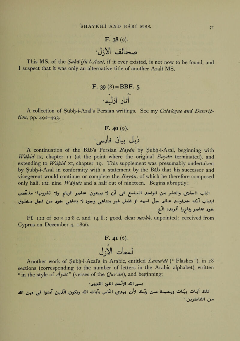 71 F. 38 (9). This MS. of the Sahaifu l-Azal^ if it ever existed, is not now to be found, and I suspect that it was only an alternative title of another Azali MS. F. 39 (8) = BBF. 5. A collection of Subh-i-Azal’s Persian writings. See my Catalogue and Descrip¬ tion, pp. 492-493. F. 40 (9). jL Joi A continuation of the B4b’s Persian Baydn by Subh-i-Azal, beginning with Wdhid IX, chapter 11 (at the point where the original Baydn terminated), and extending to Wdhid xi, chapter 19. This supplement was presumably undertaken by Subh-i-Azal in conformity with a statement by the Bdb that his successor and vicegerent would continue or complete the Baydn, of which he therefore composed only half, viz. nine Wdhids and a half out of nineteen. Begins abruptly: Ff. 122 of 20 X 12*8 c. and 14 11.; good, clear naskh, unpointed; received from Cyprus on December 4, 1896. F. 41 (6). i}J^\ oIaaJ Another work of Subh-i-Azal’s in Arabic, entitled Lama'dt (“Flashes”), in 28 sections (corresponding to the number of letters in the Arabic alphabet), written “in the style of AydC' (verses of the Qurdn), and beginning: d!Dt aDI \i>-^ ^O- *-jj