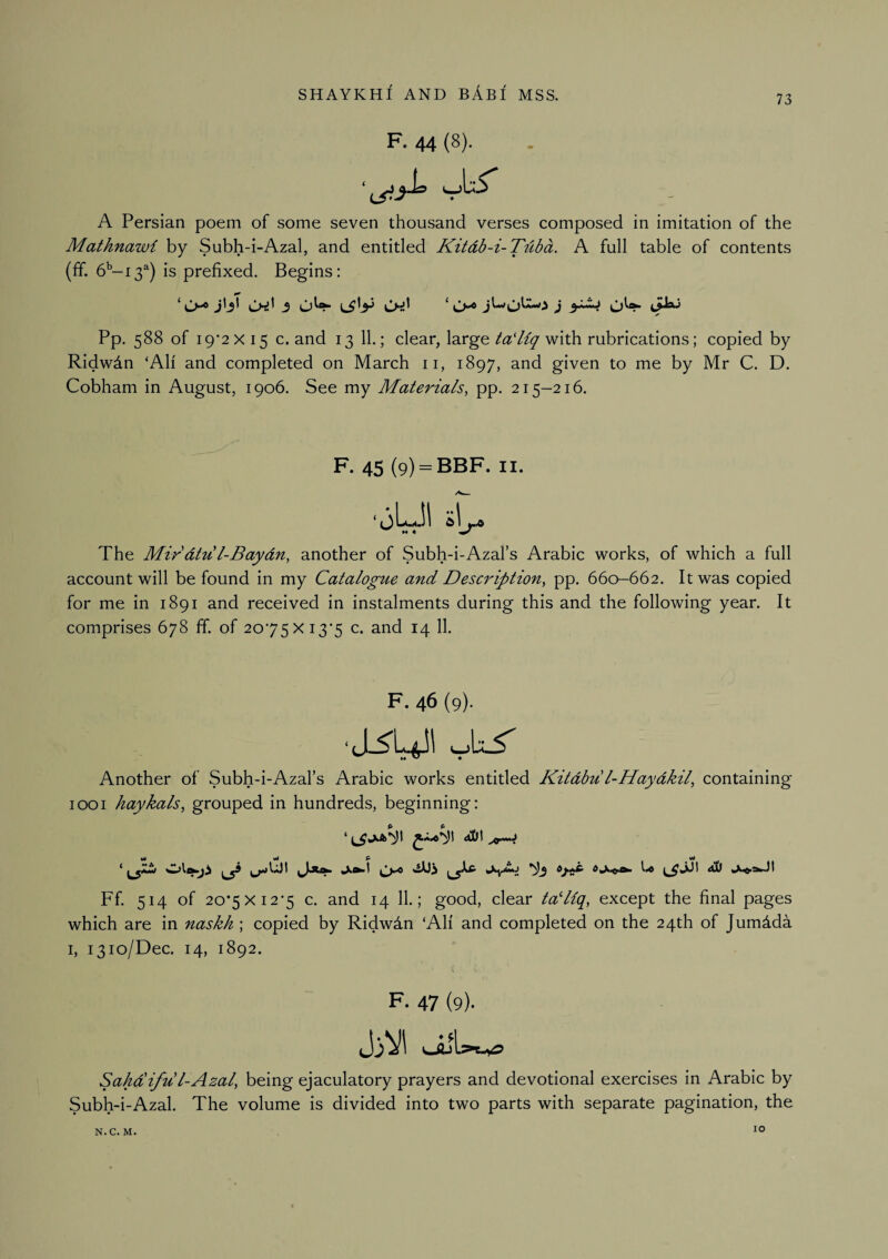 73 F. 44 (8). A Persian poem of some seven thousand verses composed in imitation of the Mathnawi by Subh-i-Azal, and entitled Kitdb-i-Tiiba. A full table of contents (fif. 6''-i3^) is prefixed. Begins: Pp. 588 of 19*2x15 c. and 13 11.; clear, large/iZ'/Zy with rubrications; copied by Ridwdn ‘All and completed on March ii, 1897, and given to me by Mr C. D. Cobham in August, 1906. See my Materials, pp. 215-216. F- 45 (9) = BBF. II. ‘jUl The Mir dtu l-Baydn, another of Subh-i-Azal’s Arabic works, of which a full account will be found in my Catalogue and DesaHption, pp. 660-662. It was copied for me in 1891 and received in instalments during this and the following year. It comprises 678 ff. of 20*75x13*5 c. and 14 11. F. 46 (9). Another of Subh-i-Azal’s Arabic works entitled Kitdbu l-Haydkil, containing 1001 haykals, grouped in hundreds, beginning: ‘ <t01 ^ U ^^JJ1 dS) Ff 514 of 20*5x12*5 c. and 14 11.; good, clear tadiq, except the final pages which are in naskh ; copied by Ridwdn ‘All and completed on the 24th of Jumdda I, 1310/Dec. 14, 1892. F- 47 (9). Sahdifud-Azal, being ejaculatory prayers and devotional exercises in Arabic by Subh-i-Azal. The volume is divided into two parts with separate pagination, the N.C. M. 10