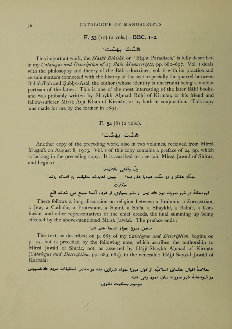F. 53 (lo) (2 vols.) = BBC. 1-2. This important work, the Hasht Bihisht, or “ Eight Paradises,” is fully described in my Catalogue mid Description 0/2^ BdH Manuscripts, pp. 680-697. Vol. i deals with the philosophy and theory of the Bdb’s doctrines, vol. ii with its practice and certain matters connected with the history of the sect, especially the quarrel between Bahd’u’lldh and Subh-i-Azal, the author (whose identity is uncertain) being a violent partisan of the latter. This is one of the most interesting of the later Bdbi books, and was probably written by Shaykh Ahmad Ruhi of Kirmdn, or his friend and fellow-sufferer Mirzd Aqd Khdn of Kirmdn, or by both in conjunction. This copy was made for me by the former in 1891. F. 54 (8) {2 vols.). Another copy of the preceding work, also in two volumes, received from Mirzd Mustafa on August 8, 1913. Vol. i of this copy contains a preface of 24 pp. which is lacking in the preceding copy. It is ascribed to a certain Mirzd Jawdd of ShirAz, and begins: • *** 6- j\ J There follows a long discussion on religion between a Brahmin, a Zoroastrian, a Jew, a Catholic, a Protestant, a Sunni', a Sh{‘a, a Shaykhi, a BahVi, a Con- fucian, and other representatives of the chief creeds, the final summing up being effected by the above-mentioned Mirz4 Jawdd. The preface ends: Ifli 11*1 JI ^ ^)*^^**^ The text, as described on p. 685 of my Catalogue and Description, begins on p. 25, but is preceded by the following note, which ascribes the authorship to Mirz4 Jawdd of Shirdz, not, as asserted by H4jjf Shaykh Ahmad of Kirmdn {Catalogue and Description, pp. 683-685), to the venerable H^jjl Sayyid Jawdd of Karbald; S’ 6^^ OW