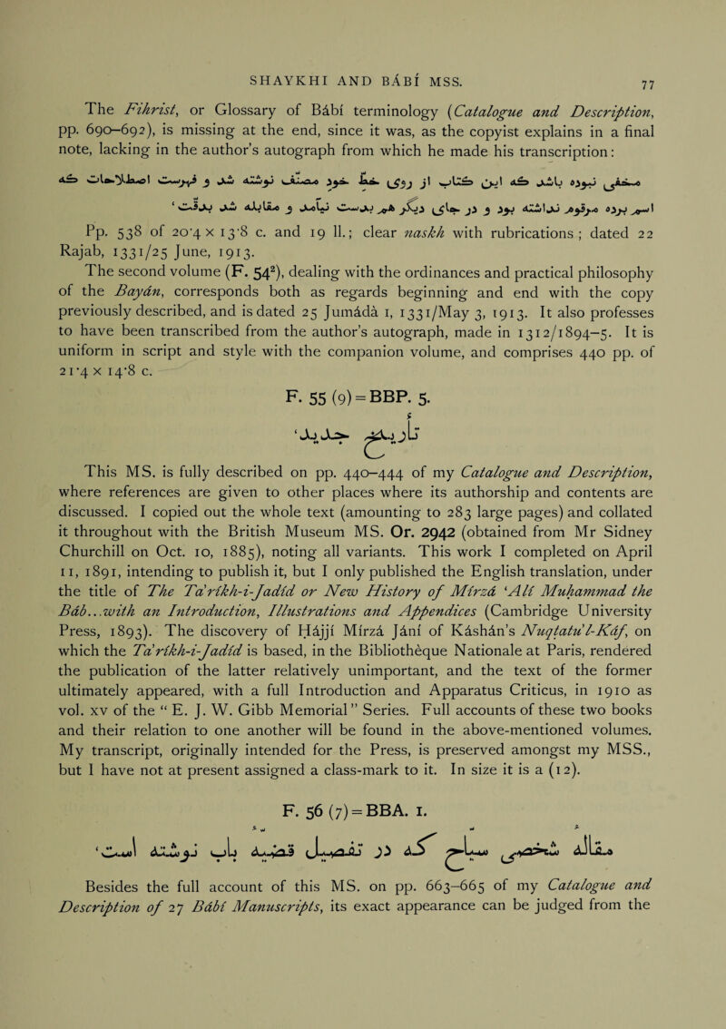 77 The Fthrist, or Glossary of Bdbi terminology {^Catalogue and Description, pp. 690—692), is missing at the end, since it was, as the copyist explains in a final note, lacking in the author’s autograph from which he made his transcription: **• ^ a.tjlil.4 3 1^4^^ ji 3 ^yj aA.wtjU 53^ of 20'4 X 13‘8 c. and 19 11.; clear naskh with rubrications; dated 22 Rajab, 1331/25 June, 1913. The second volume (F. 54^)' dealing with the ordinances and practical philosophy of the Baydn, corresponds both as regards beginning and end with the copy previously described, and is dated 25 Jumdda i, 1331/May 3, 1913. It also professes to have been transcribed from the author’s autograph, made in 1312/1894—5. It is uniform in script and style with the companion volume, and comprises 440 pp. of 21'4 X 14-8 c. F. 55 (9) = BBP. 5. This MS. is fully described on pp. 440—444 of my Catalogue a^id Description, where references are given to other places where its authorship and contents are discussed. I copied out the whole text (amounting to 283 large pages) and collated it throughout with the British Museum MS. Or. 2942 (obtained from Mr Sidney Churchill on Oct. 10, 1885), noting all variants. This work I completed on April II, 1891, intending to publish it, but I only published the English translation, under the title of The Tdrlkh-i-Jadid or New History of Mirzd 'AH Muhammad the Bdb...with an Introduction, Illustrations and Appendices (Cambridge University Press, 1893). The discovery of Hdjji Mirzd Jdni of Kdshdn’s Nuqtatu l-Kdf, on which the Tdrikh-i-Jadid is based, in the Bibliotheque Nationale at Paris, rendered the publication of the latter relatively unimportant, and the text of the former ultimately appeared, with a full Introduction and Apparatus Criticus, in 1910 as vol. XV of the “ E. J. W. Gibb Memorial” Series. Full accounts of these two books and their relation to one another will be found in the above-mentioned volumes. My transcript, originally intended for the Press, is preserved amongst my MSS., but I have not at present assigned a class-mark to it. In size it is a (12). ( ♦♦ F. 56(7) = BBA. I. **• Besides the full account of this MS. on pp. 663-665 of my Catalogue and Description 27 Bdbi Manuscripts, its exact appearance can be judged from the