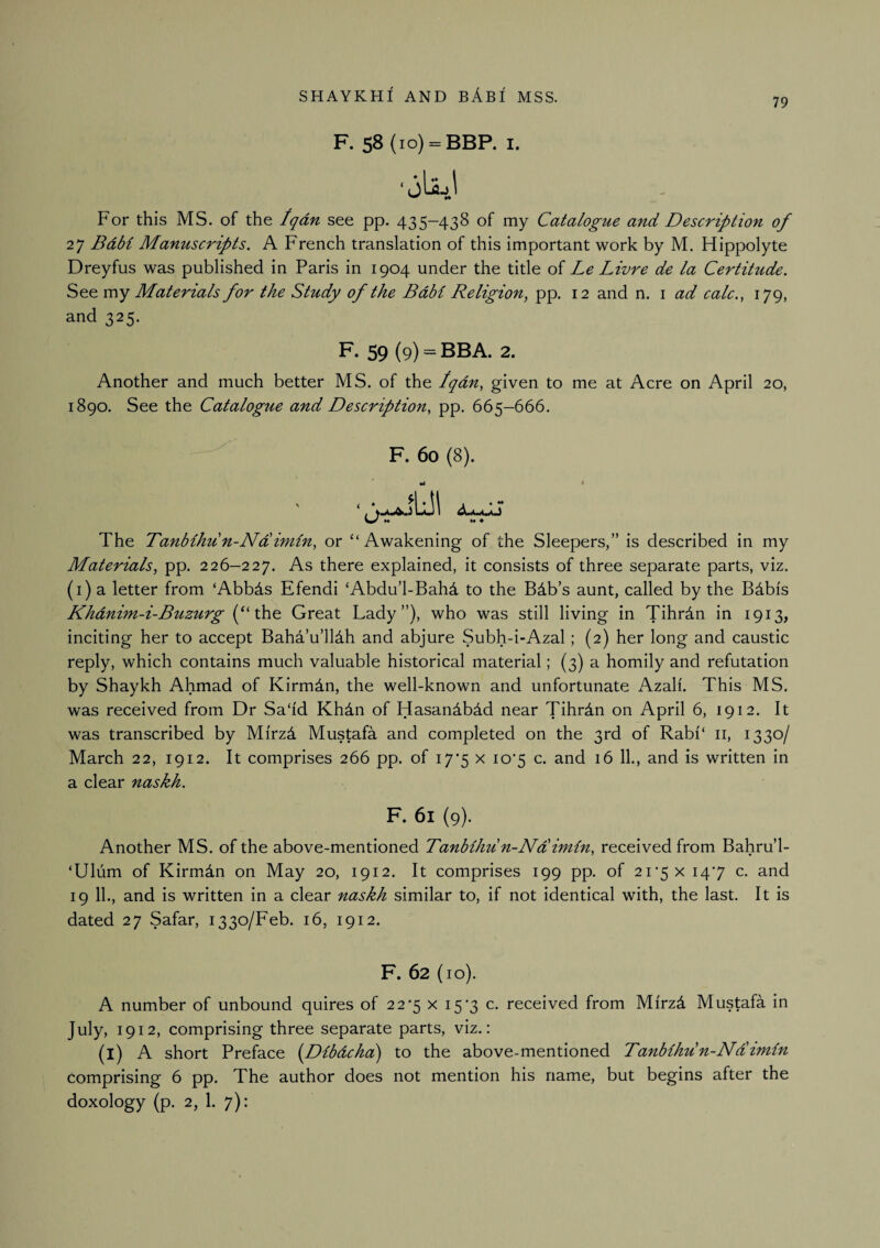 79 F. 58 (lo) = BBP. I. For this MS. of the tqdn see pp. 435-438 of my Catalogue and Description of 27 Bdbi Manuscripts. A French translation of this important work by M. Hippolyte Dreyfus was published in Paris in 1904 under the title of Le Livre de la Certitude. See my Materials for the Study of the Bdbl Religion, pp. 12 and n. i ad calc., 179, and 325. F- 59 (9) = BBA. 2. Another and much better MS. of the Iqdn, given to me at Acre on April 20, 1890. See the Catalogue and Description, pp. 665-666. F. 60 (8). ta « The Tanbihu n-Na imin, or “ Awakening of the Sleepers,” is described in my Materials, pp. 226—227. there explained, it consists of three separate parts, viz. (i) a letter from ‘Abbds Efendi ‘Abdu’l-Bahd to the Bdb’s aunt, called by the Bdbis Khdnim-i-Bttzurg \h.e Great Lady”), who was still living in Tihrdn in 1913, inciting her to accept Baha’u’lldh and abjure Subh-i-Azal; (2) her long and caustic reply, which contains much valuable historical material; (3) a homily and refutation by Shaykh Ahmad of Kirmdn, the well-known and unfortunate Azali. This MS. was received from Dr Sadd Khdn of Hasandbdd near Tihrdn on April 6, 1912. It was transcribed by Mirz4 Mustafa and completed on the 3rd of Rabf‘ ii, 1330/ March 22, 1912. It comprises 266 pp. of I7‘5 x io‘5 c. and 16 11., and is written in a clear naskh. F. 61 (9). Another MS. of the above-mentioned Tanbihu n-Ndimln, received from Bahru’l- ‘Uliim of Kirmdn on May 20, 1912. It comprises 199 pp. of 2r5x 147 c. and 19 II., and is written in a clear naskh similar to, if not identical with, the last. It is dated 27 Safar, 1330/Feb. 16, 1912. F. 62 (10). A number of unbound quires of 22*5 x 15-3 c. received from Mirzd Mustafa in July, 1912, comprising three separate parts, viz.: (l) A short Preface (Dlbdcha) to the above-mentioned Tanbihu'n-Ndlimln comprising 6 pp. The author does not mention his name, but begins after the