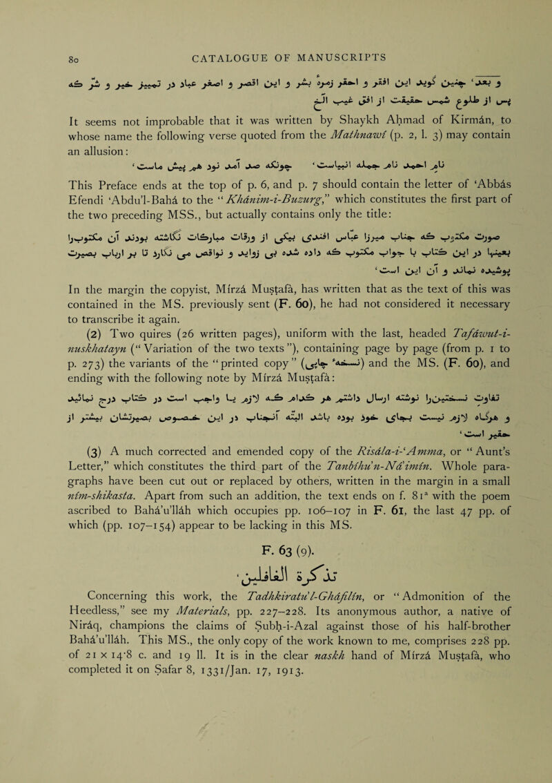 ^■Jt ^^aa£ j! O^iLkAa* jl It seems not improbable that it was written by Shaykh Ahmad of Kirmdn, to whose name the following verse quoted from the Mathnawi (p. 2, 1. 3) may contain an allusion: ‘ Os-wl^ j9^ ^3^ >>»«! »x»«g ^\j This Preface ends at the top of p. 6, and p. 7 should contain the letter of ‘Abbds Efendi ‘Abdu’l-Bahd to the Kkdnim-i-Buzurg,” which constitutes the first part of the two preceding MSS., but actually contains only the title: a2ij\SS Ot£3>jL.« '^^h3 J' y^elUc w^gjgx.t Ij ^ja3\^ 3 {B L ^'t****^ In the margin the copyist, Mirzd Mustafa, has written that as the text of this was contained in the MS. previously sent (F. 60), he had not considered it necessary to transcribe it again. (2) Two quires (26 written pages), uniform with the last, headed Tafdzvut-i- nuskhatayn (“Variation of the two texts”), containing page by page (from p. i to p. 273) the variants of the “printed copy” (i^iV ‘'Aa.^A^j) and the MS. (F. 60), and ending with the following note by Mirz4 Mustafa: JwajL^J <,^Ia£3 Ji Oa«(I l-J J.A vJU'jt sZjjIaj • ^ Vi y j\ 3^*^ ^ / *, I •• (3) A much corrected and emended copy of the Risdla-i-'Amma, or “Aunt’s Letter,” which constitutes the third part of the Tanbihun-NRimin. Whole para¬ graphs have been cut out or replaced by others, written in the margin in a small nim-shikasta. Apart from such an addition, the text ends on f. 8U with the poem ascribed to Bahd’u’lldh which occupies pp. 106-107 in F. 61, the last 47 pp. of which (pp. 107-154) appear to be lacking in this MS. F. 63 (9). ■jJiUll SjVjj Concerning this work, the Tadhkiratu l-GhdfiUn, or “ Admonition of the Heedless,” see my Materials, pp. 227-228. Its anonymous author, a native of Nirdq, champions the claims of Subh-i-Azal against those of his half-brother BahTu’lHh. This MS., the only copy of the work known to me, comprises 228 pp. of 21 X i4'8 c. and 19 11. It is in the clear naskh hand of Mirz4 Mustafa, who completed it on Safar 8, 1331/Jan. 17, 1913.