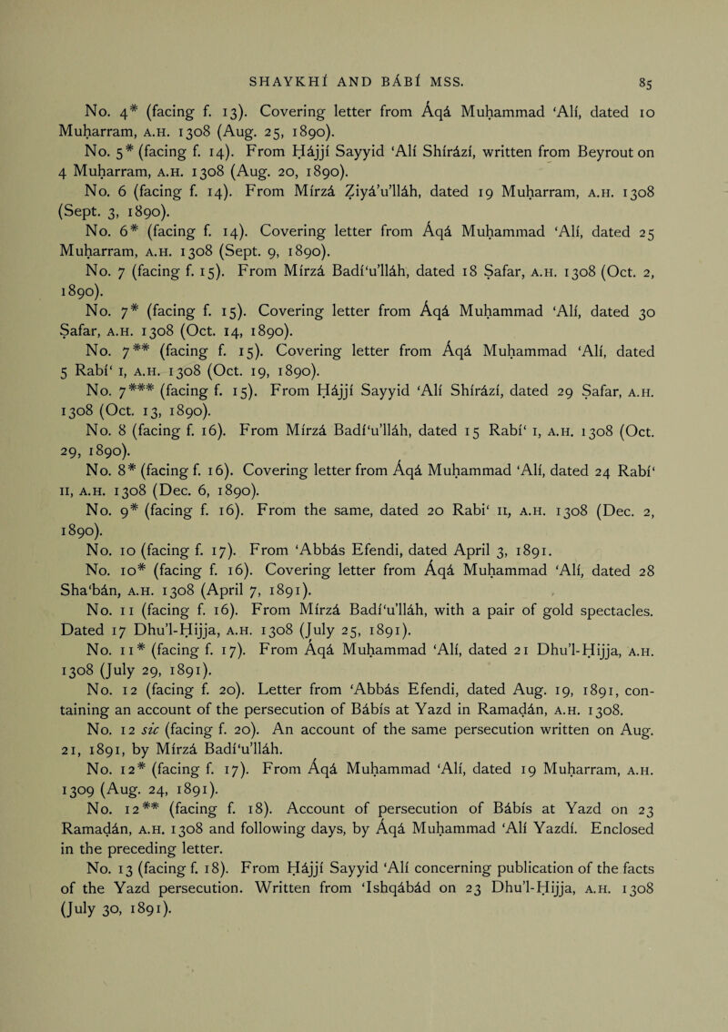 No. 4* (facing f. 13). Covering letter from AqA Muhammad ‘All, dated 10 Muharram, a.h. 1308 (Aug. 25, 1890). No. 5* (facing f. 14). From H^jji Sayyid ‘All Shirdzi, written from Bey rout on 4 Muharram, a.h. 1308 (Aug. 20, 1890). No. 6 (facing f. 14). From Mirzd Ziyd’u’lldh, dated 19 Muharram, a.h. 1308 (Sept. 3, 1890). No. 6* (facing f. 14). Covering letter from Aqd Muhammad ‘All, dated 25 Muharram, a.h. 1308 (Sept. 9, 1890). No. 7 (facing f. 15). From Mirzd Badi‘u’ll4h, dated 18 Safar, a.h. 1308 (Oct. 2, 1890). No. 7* (facing f. 15). Covering letter from Aqd Muhammad ‘All, dated 30 Safar, a.h. 1308 (Oct. 14, 1890). No. 7** (facing f. 15). Covering letter from Aqd Muhammad ‘Ah', dated 5 Rabi‘ I, A.H. 1308 (Oct. 19, 1890). No. 7*** (facing f. 15). From Sayyid ‘All Shirdzi, dated 29 Safar, a.h. 1308 (Oct. 13, 1890). No. 8 (facing f. 16). From Mirzd Badf‘u’lldh, dated 15 Rabi‘ i, a.h. 1308 (Oct. 29, 1890). No. 8* (facing f. 16). Covering letter from Aqd Muhammad ‘Ah', dated 24 Rabi‘ H, A.H. 1308 (Dec. 6, 1890). No. 9* (facing f. 16). From the same, dated 20 Rabi‘ ii, a.h. 1308 (Dec. 2, 1890). No. 10 (facing f. 17). From ‘Abbds Efendi, dated April 3, 1891. No. 10* (facing f. 16). Covering letter from x4qd Muhammad ‘All, dated 28 Sha‘bdn, a.h. 1308 (April 7, 1891). No. II (facing f. 16). From Mirzd Badi'‘u’ll4h, with a pair of gold spectacles. Dated 17 Dhu’l-Hijja, a.h. 1308 (July 25, 1891). No. II* (facing f. 17). From Aq4 Muhammad ‘All, dated 21 Dhu’l-Hijja, a.h. 1308 (July 29, 1891). No. 12 (facing f. 20). Letter from ‘Abbds Efendi, dated Aug. 19, 1891, con¬ taining an account of the persecution of Bdbis at Yazd in Ramadan, a.h. 1308. No, 12 sic (facing f. 20). An account of the same persecution written on Aug. 21, 1891, by Mirz4 Badi‘u’lldh. No. 12* (facing f. 17). From Aqd Muhammad ‘Ah', dated 19 Muharram, a.h. 1309 (Aug. 24, 1891). No. 12** (facing f. 18). Account of persecution of Bdbis at Yazd on 23 Ramaddn, a.h. 1308 and following days, by Aqd Muhammad ‘All Yazdi. Enclosed in the preceding letter. No. 13 (facing f. 18). From H^jji Sayyid ‘All concerning publication of the facts of the Yazd persecution. Written from ‘Ishq^bdd on 23 Dhu’l-Hijja, a.h. 1308 (July 30, 1891).