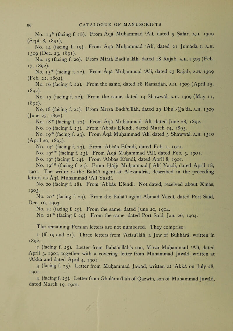 No. 13* (facing f. 18). From Aq4 Muhammad ‘All, dated 5 Safar, a.h. 1309 (Sept. 8, 1891). No. 14 (facing f. 19). From Aqd Muhammad ‘Ah, dated 21 Jumdda i, a.h. 1309 (Dec. 23, 1891). No. 15 (facing f. 20). From Mirzd Badi‘u’ll4h, dated 18 Rajah, a.h. 1309 (Feb. 17, 1892). No. 15* (facing f. 22). From Aqd Muhammad ‘All, dated 23 Rajah, a.h. 1309 (Feb. 22, 1892). No. 16 (facing f. 22). From the same, dated 28 Ramaddn, a.h. 1309 (April 25, 1892). No. 17 (facing f. 22). From the same, dated 14 Shawwdl, a.h. 1309 (May ii, 1892). No. 18 (facing f. 22). From Mirzd Badl‘u’lldh, dated 29 Dhu’l-Qa‘da, a.h. 1309 (June 25, 1892). No. 18* (facing f. 22). From Aqd Muhammad ‘Alf, dated June 28, 1892. No. 19 (facing f. 23). From ‘Abbds Efendi, dated March 24, 1893. No. 19* (facing f. 23). From Aqd Muhammad ‘All, dated 3 ShawwM, a.h. 1310 (April 20, 1893). No. 19^^ (facing f. 23). From ‘Abbds Efendi, dated Feb, i, 1901. No, 19^* (facing f. 23). From Aqd Muhammad ‘All, dated Feb. 3, 1901. No. 19^ (facing f. 24). From ‘Abbds Efendi, dated April 8, 1901. No. 19^* (facing f. 25). From H^jji Muhammad [‘All] Yazdi, dated April 18, 1901. The writer is the BahYi agent at Alexandria, described in the preceding letters as Aqd Muhammad ‘All Yazdi. No. 20 (facing f. 28). From ‘Abbds Efendi. Not dated, received about Xmas, 1903. No. 20* (facing f. 29). From the Bahd’i agent Ahmad Yazdi, dated Port Said, Dec. 16, 1903. No. 21 (facing f. 29). From the same, dated June 20, 1904. No. 21* (facing f. 29). From the same, dated Port Said, Jan. 26, 1904. The remaining Persian letters are not numbered. They comprise: 1 (ff. 19 and 21). Three letters from ‘Azizu’lldh, a Jew of Bukhdrd, written in 1892. 2 (facing f. 25). Letter from BahA’u’lldh’s son, Mirz4 Muhammad ‘Ali, dated April 3, 1901, together with a covering letter from Muhammad Jawdd, written at ‘AkkA and dated April 4, 1901. 3 (facing f. 25). Letter from Muhammad Jawdd, written at ‘Akk4 on July 28, 1901. 4 (facing f. 25). Letter from Ghuldmu’lldh of Qazwin, son of Muhammad Jawid, dated March 19, 1901.