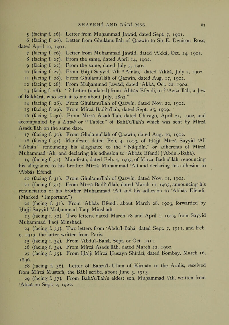 5 (facing f. 26). Letter from Muhammad Jawdd, dated Sept. 7, 1901. 6 (facing f. 26). Letter from Ghuldmu’llAh of Qazwin to Sir E. Denison Ross, dated April 10, 1901. 7 (facing f. 26). Letter from Muhammad Jawdd, dated ‘Akkd, Oct. 14, 1901. 8 (facing f. 27). From the same, dated April 14, 1902. 9 (facing f. 27), From the same, dated July 5, 1902. 10 (facing f 27). From Sayyid ‘AH “ Afndn,” dated ‘Akkd, July 2, 1902. 11 (facing f. 28). From Ghuldmu’lldh of Qazwin, dated Aug. 17, 1902. 12 (facing f. 28). From Muhammad Jawdd, dated ‘Akkd, Oct. 22, 1902. 13 (facing f. 28). “ ? Letter (undated) from ‘Abbds Efendi, to ? ‘Azizu’lUh, a Jew of Bukhdrd, who sent it to me about July, 1892.” 14 (facing f. 28). From Ghuldmu’lldh of Qazwin, dated Nov. 22, 1902. 15 (facing f, 29). From Mirzd Badi'u’lldh, dated Sept. 25, 1909. 16 (facing f. 30). From Mirzi Asadu’lldh, dated Chicago, April 21, 1902, and accompanied by a Lawk or “Tablet” of BahTu’lldh’s which was sent by Mirzd Asadu’lldh on the same date. 17 (facing f. 30). From GhuUmu’lldh of Qazwin, dated Aug. 10, 1902. 18 (facing f. 31). Manifesto, dated Feb. 4, 1903, of Hdjji Mirzd Sayyid ‘Ali “ Afndn ” renouncing his allegiance to the “Ndqidin,” or adherents of Mirzd Muhammad ‘Ali, and declaring his adhesion to ‘Abb4s Efendi (‘Abdu’l-Bahd). 19 (facing f. 31). Manifesto, dated Feb. 4, 1903, of Mirz^ Badi‘u’llAh, renouncing his allegiance to his brother MirzA Muhammad ‘Ali and declaring his adhesion to ‘Abbds Efendi. 20 (facing f. 31). From Ghuldmu’lldh of Qazwin, dated Nov. ii, 1902. 21 (facing f. 31). From Mirzd Badi‘u’lldh, dated March ii, 1903, announcing his renunciation of his brother Muhammad ‘Ali and his adhesion to ‘Abbds Efendi. (Marked “ Important”) 22 (facing f. 31). From ‘Abbds Efendi, about March 28, 1903, forwarded by Hdjji Sayyid Muhammad Taqi Minshddi. 23 (facing f. 32). Two letters, dated March 28 and April i, 1903, from Sayyid Muhammad Taqi Minshddi. 24 (facing f. 33). Two letters from ‘Abdu’l-Bahd, dated Sept. 7, 1911, and Feb. 9, 1913, the latter written from Paris. 25 (facing f. 34). From ‘Abdu’l-Bahd, Sept, or Oct. 1911. 26 (facing f. 3.4). From Mirzd Asadu’ll4h, dated March 22, 1902. 27 (facing f. 35). From Hdjji Mirzd Husayn Shirdzi, dated Bombay, March 16, 1896. 28 (facing f. 36). Letter of Bahru’l-‘Ulum of Kirmdn to the Azalis, received from Mirzd Mustafa, the BAbi scribe, about June 3, 1913. 29 (facing f. 37). From Bahd’u’lldh’s eldest son, Muhammad ‘Ali, written from ‘AkkA on Sept. 2, 1922.