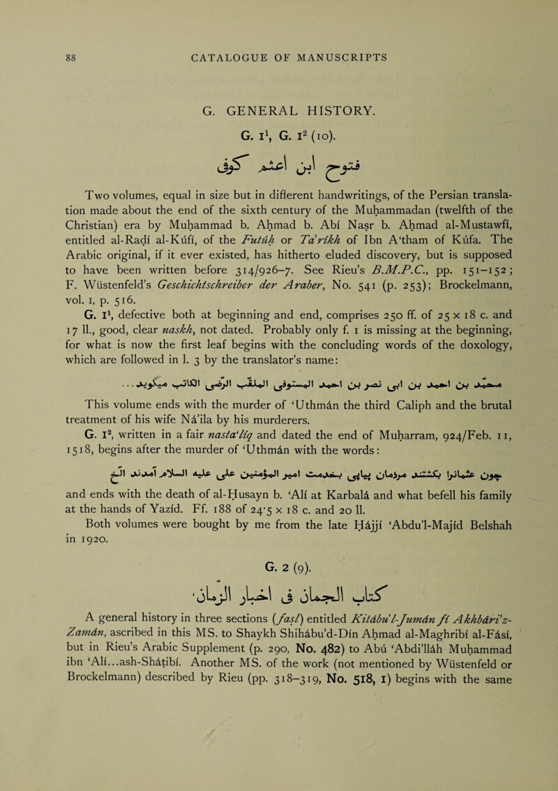 G. GENERAL HISTORY. G. ii, G. (lo). Two volumes, equal in size but in different handwritings, of the Persian transla¬ tion made about the end of the sixth century of the Muhammadan (twelfth of the Christian) era by Muhammad b. Ahmad b. Abi Nasr b. Ahmad al-Mustawfi, entitled al-Radi al-Kiifi, of the FuMh or Tarikh of Ibn A‘tham of Kufa. The Arabic original, if it ever existed, has hitherto eluded discovery, but is supposed to have been written before 314/926-7. See Rieu’s B.M.P.C., pp. 151-152; F. Wiistenfeld’s Geschichtschreiber der Araber, No. 541 (p. 253); Brockelmann, vol. I, p. 516. G. Ih defective both at beginning and end, comprises 250 ff. of 25 x 18 c. and 17 11., good, clear naskh^ not dated. Probably only f. i is missing at the beginning, for what is now the first leaf begins with the concluding words of the doxology, which are followed in 1. 3 by the translator’s name: • • • CW «Ao'^’* This volume ends with the murder of ‘Uthmdn the third Caliph and the brutal treatment of his wife Nd’ila by his murderers. G. written in a fair nastaHiq and dated the end of Muharram, 924/Feb. ii, 1518, begins after the murder of ‘Uthmdn with the words: and ends with the death of al-Husayn b. ‘AH at Karbald and what befell his family at the hands of Yazid. Ff. 188 of 24*5 x 18 c. and 20 11. Both volumes were bought by me from the late Hdjji ‘Abdu’l-Majid Belshah in 1920. G. 2 (9). • jU^I i oL:>Jl JA' A general history in three sections {/as/) entitled Kitdbu l-Jumdn fi Akhbdri'z- Zamdn, ascribed in this MS. to Shaykh Shihdbu’d-Din Ahmad al-Maghribi al-Fdsi, but in Rieu’s Arabic Supplement (p. 290, No. 482) to Abu ‘Abdi’lldh Muhammad ibn ‘AH...ash-Sh4tibi. Another MS. of the work (not mentioned by Wiistenfeld or Brockelmann) described by Rieu (pp. 318-319, No. 518, l) begins with the same