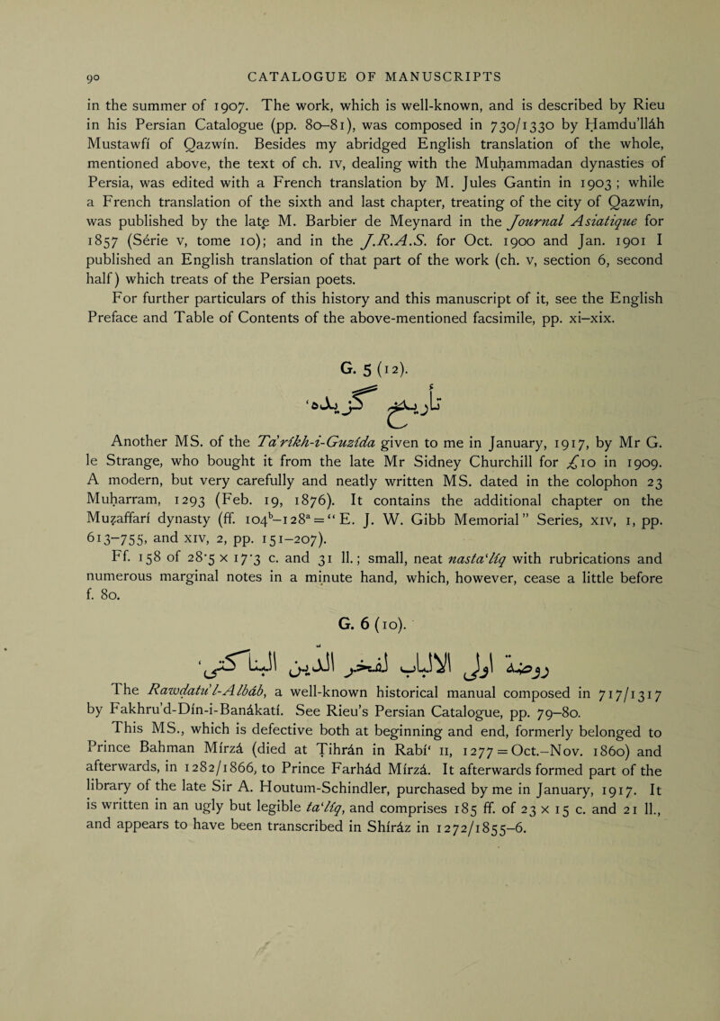 in the summer of 1907. The work, which is well-known, and is described by Rieu in his Persian Catalogue (pp. 80-81), was composed in 730/1330 by Hamdu’lldh Mustawfi of Qazwin. Besides my abridged English translation of the whole, mentioned above, the text of ch. iv, dealing with the Muhammadan dynasties of Persia, was edited with a French translation by M. Jules Gan tin in 1903 ; while a French translation of the sixth and last chapter, treating of the city of Qazwin, was published by the late M. Barbier de Meynard in the Journal Asiatique for 1857 (Serie v, tome 10); and in the J.R.A.S. for Oct. 1900 and Jan. 1901 I published an English translation of that part of the work (ch. v, section 6, second half) which treats of the Persian poets. For further particulars of this history and this manuscript of it, see the English Preface and Table of Contents of the above-mentioned facsimile, pp. xi-xix. G. 5('4 Another MS. of the Tdrikh-i-Guzida given to me in January, 1917, by Mr G. le Strange, who bought it from the late Mr Sidney Churchill for ^10 in 1909. A modern, but very carefully and neatly written MS. dated in the colophon 23 Muharram, 1293 (Feb. 19, 1876). It contains the additional chapter on the Muzaffari dynasty (ff. 104'’-!28^ = “ E. J. W. Gibb Memorial” Series, xiv, i, pp. 6i3“755> and xiv, 2, pp. 151-207). Ff. 158 of 28*5 X 17*3 c. and 31 11.; small, neat nasta'Hq with rubrications and numerous marginal notes in a minute hand, which, however, cease a little before f. 80. G. 6(10). ia ‘ The Rawdahil-Albdb^ a well-known historical manual composed in 717/1317 by Fakhru d-Din-i-Bandkad. See Rieu’s Persian Catalogue, pp. 79—80. This MS., which is defective both at beginning and end, formerly belonged to Prince Bahman MirzA (died at Tihrdn in Rabi‘ ii, 1277 = Oct.-Nov. i860) and afterwards, in 1282/1866, to Prince Farhdd Mirzd. It afterwards formed part of the library of the late Sir A. Houtum-Schindler, purchased by me in January, 1917. It is written in an ugly but legible tadlq^ and comprises 185 ff. of 23 x 15 c. and 21 11., and appears to have been transcribed in Shirdz in 1272/1855—6.