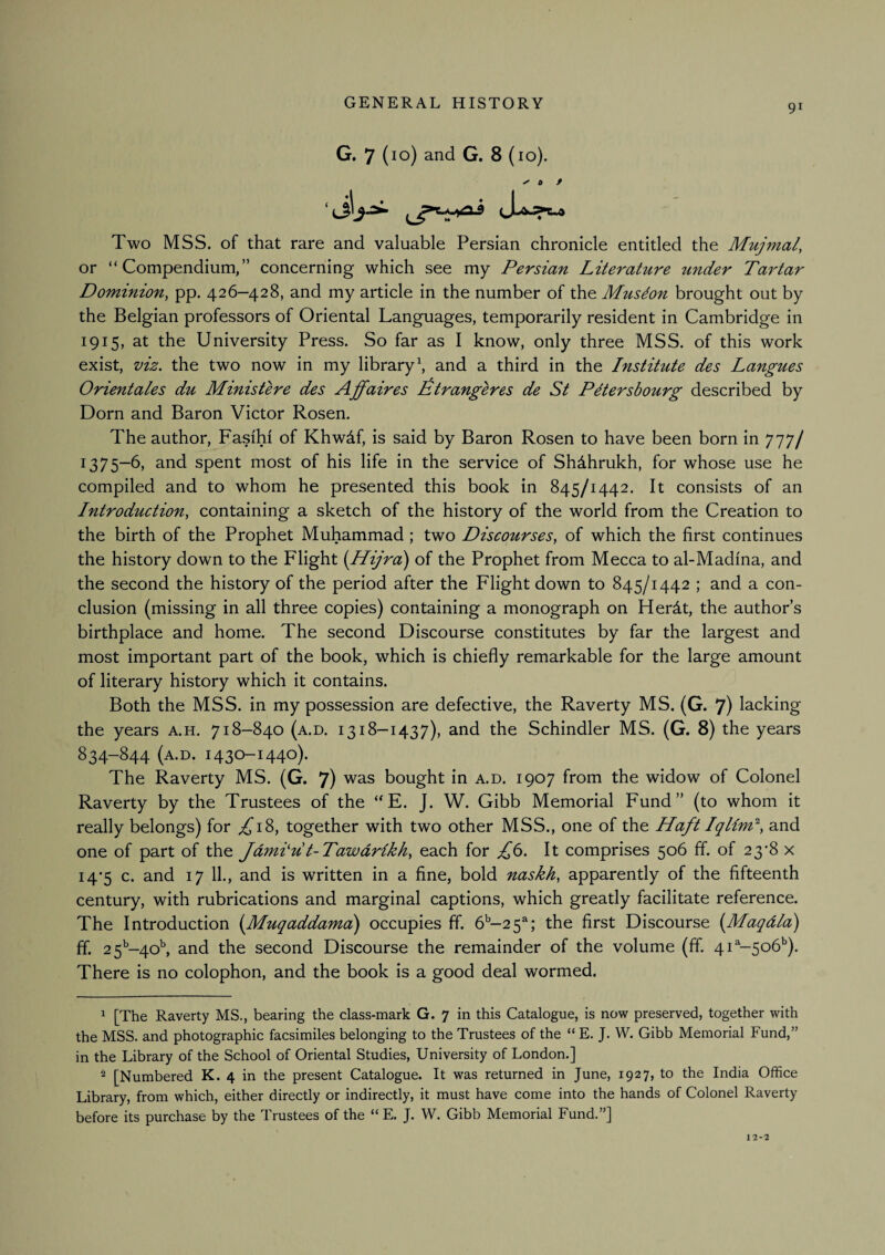91 G. 7 (10) and G. 8 (10). Two MSS. of that rare and valuable Persian chronicle entitled the Mujmal, or “Compendium,” concerning which see my Persian Literature under Tartar Dominion, pp. 426-428, and my article in the number of the Musdon brought out by the Belgian professors of Oriental Languages, temporarily resident in Cambridge in 1915, at the University Press. So far as I know, only three MSS. of this work exist, viz. the two now in my library ^ and a third in the Institute des Langues Orientales du Ministere des Affaires Iitrangeres de St P^tersbourg described by Dorn and Baron Victor Rosen. The author, Fasihi of Khwdf, is said by Baron Rosen to have been born in 777/ 1375-6, and spent most of his life in the service of ShAhrukh, for whose use he compiled and to whom he presented this book in 845/1442. It consists of an Introduction, containing a sketch of the history of the world from the Creation to the birth of the Prophet Muhammad ; two Discourses, of which the first continues the history down to the Flight {Hijra) of the Prophet from Mecca to al-Madina, and the second the history of the period after the Flight down to 845/1442 ; and a con¬ clusion (missing in all three copies) containing a monograph on HerAt, the author’s birthplace and home. The second Discourse constitutes by far the largest and most important part of the book, which is chiefly remarkable for the large amount of literary history which it contains. Both the MSS. in my possession are defective, the Raverty MS. (G. 7) lacking the years a.h. 718-840 (a.d. 1318-1437), and the Schindler MS. (G. 8) the years 834-844 (a.d. 1430-1440). The Raverty MS. (G. 7) was bought in a.d. 1907 from the widow of Colonel Raverty by the Trustees of the “ E. J. W. Gibb Memorial Fund” (to whom it really belongs) for ^18, together with two other MSS., one of the Haft Iand one of part of the Jdmi'u t-Tawdrikh, each for It comprises 506 £f. of 23’8 x i4’5 c. and 17 11., and is written in a fine, bold naskh, apparently of the fifteenth century, with rubrications and marginal captions, which greatly facilitate reference. The Introduction [Muqaddama) occupies ff. 6'^-2 5^; the first Discourse {Maqdla) ff. 2 5''-40^ and the second Discourse the remainder of the volume (ff 41^-506*’). There is no colophon, and the book is a good deal wormed. 1 [The Raverty MS., bearing the class-mark G. 7 in this Catalogue, is now preserved, together with the MSS. and photographic facsimiles belonging to the Trustees of the “ E. J. W. Gibb Memorial Fund,” in the Library of the School of Oriental Studies, University of London.] ^ [Numbered K. 4 in the present Catalogue. It was returned in June, 1927, to the India Office Library, from which, either directly or indirectly, it must have come into the hands of Colonel Raverty before its purchase by the Trustees of the “E. J. W. Gibb Memorial Fund.”] 12-2