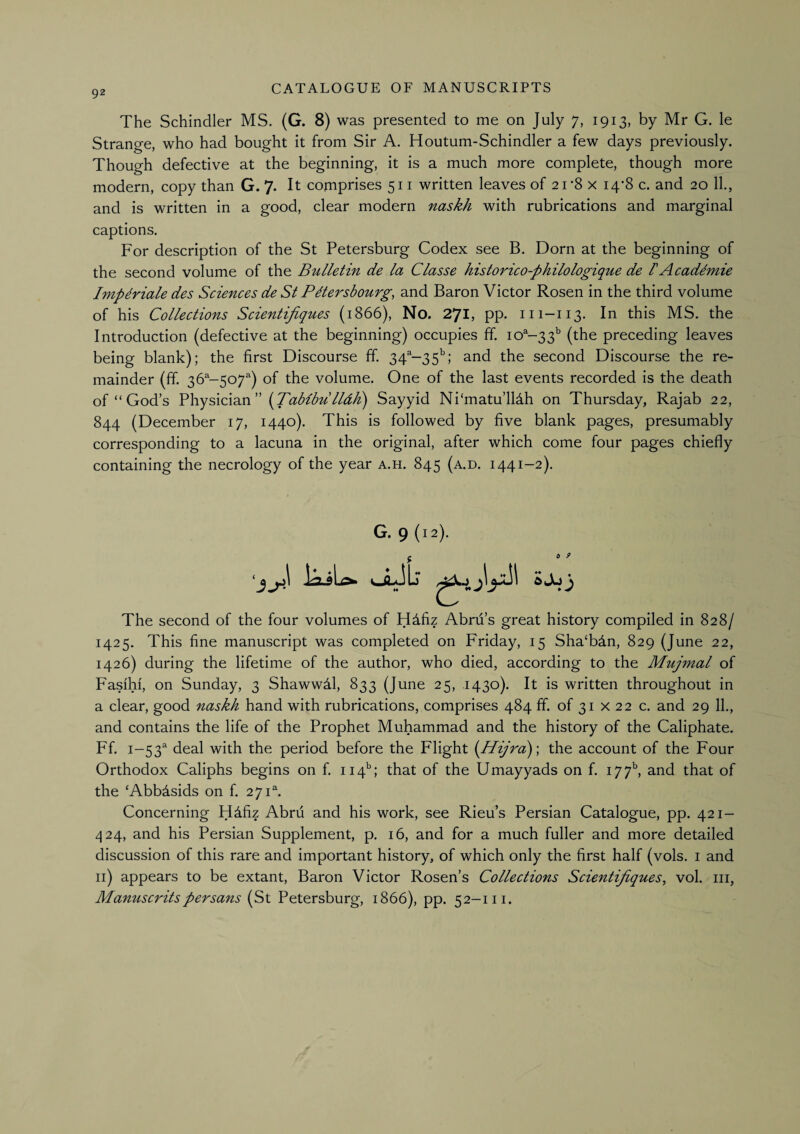 The Schindler MS. (G. 8) was presented to me on July 7, 1913, by Mr G. le Strange, who had bought it from Sir A. Houtum-Schindler a few days previously. Though defective at the beginning, it is a much more complete, though more modern, copy than G. 7. It comprises 511 written leaves of 21-8 x 14*8 c. and 20 11., and is written in a good, clear modern naskh with rubrications and marginal captions. For description of the St Petersburg Codex see B. Dorn at the beginning of the second volume of the Bulletin de la Classe historico-philologique de 1'Acaddmie Implriale des Sciences de St PMersbourg, and Baron Victor Rosen in the third volume of his Collections Scientijiques (1866), No. 271, pp. 111-113. In this MS. the Introduction (defective at the beginning) occupies ff 10^-33'’ (the preceding leaves being blank); the first Discourse ff. 34'‘-35''; and the second Discourse the re¬ mainder (ff. 36^-507'') of the volume. One of the last events recorded is the death of “God’s {Tablbulldh) Sayyid Ni‘matu’ll4h on Thursday, Rajab 22, 844 (December 17, 1440). This is followed by five blank pages, presumably corresponding to a lacuna in the original, after which come four pages chiefly containing the necrology of the year a.h. 845 (a.d. 1441-2). G. 9(12). a 9 The second of the four volumes of H4fiz Abru’s great history compiled in 828/ 1425. This fine manuscript was completed on Friday, 15 Sha‘bdn, 829 (June 22, 1426) during the lifetime of the author, who died, according to the Mujmal of Fasfhf, on Sunday, 3 Shawwdl, 833 (June 25, 1430). It is written throughout in a clear, good naskh hand with rubrications, comprises 484 ff. of 31 x 22 c. and 29 11., and contains the life of the Prophet Muhammad and the history of the Caliphate. Ff. 1-53^ deal with the period before the Flight {Hijra)-, the account of the Four Orthodox Caliphs begins on f. 114''; that of the Umayyads on f. I77^ and that of the ‘Abbdsids on f. 271^ Concerning Hdfiz Abru and his work, see Rieu’s Persian Catalogue, pp. 421- .;|24, and his Persian Supplement, p. 16, and for a much fuller and more detailed discussion of this rare and important history, of which only the first half (vols. i and ii) appears to be extant, Baron Victor Rosen’s Collections Scientijiques, vol. iii, Manuscrits per sans (St Petersburg, 1866), pp. 52-1 ii.