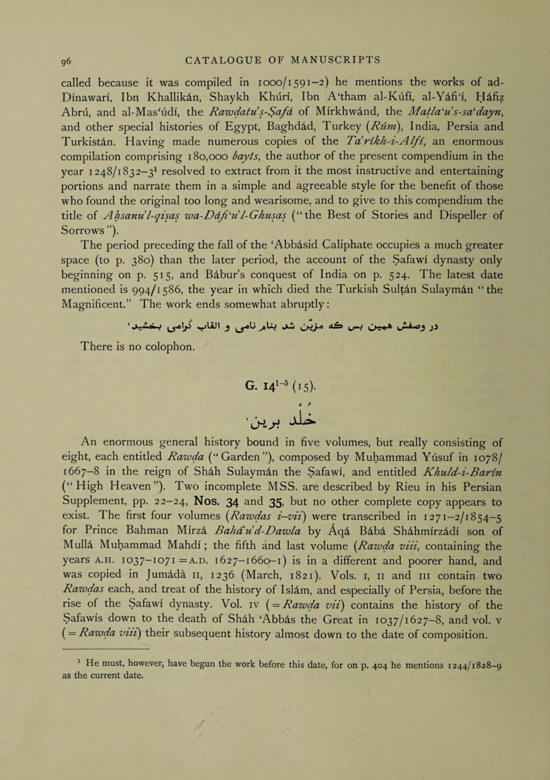 called because it was compiled in looo/i591-2) he mentions the works of ad- Dinawari, Ibn Khallikdn, Shaykh Khuri, Ibn A'tham al-Kufi, al-Ydfi‘i, Hdfiz Abrii, and al-Mas^udi, the Rawdatu s-Safd of Mirkhwdnd, the Matla'u s-sa^’dayn, and other special histories of Egypt, Baghdad, Turkey (Rdm), India, Persia and Turkistdn, Having made numerous copies of the Tdrikh-i-Alfi, an enormous compilation comprising 180,000 bayts, the author of the present compendium in the year 1248/1832-3^ resolved to extract from it the most instructive and entertaining portions and narrate them in a simple and agreeable style for the benefit of those who found the original too long and wearisome, and to give to this compendium the title of Ahsanu l-qisas wa-Ddfi‘'d! l-Ghusas (“the Best of Stories and Dispeller of Sorrows ”). The period preceding the fall of the ‘Abbdsid Caliphate occupies a much greater space (to p. 380) than the later period, the account of the Safawi dynasty only beginning on p. 515, and Bdbur’s conquest of India on p. 524. The latest date mentioned is 994/1586, the year in which died the Turkish Sultdn Sulaymdn “the Magnificent.” The work ends somewhat abruptly: There is no colophon. G. 14^-^ (15). & P An enormous general history bound in five volumes, but really consisting of eight, each entitled Rawda (“Garden”), composed by Muhammad Yusuf in 1078/ 1667-8 in the reign of Sh4h Sulaymdn the Safawi, and entitled Khuld-i-Barin (“ High Heaven”). Two incomplete MSS. are described by Rieu in his Persian Supplement, pp. 22-24, Nos. 34 35> but no other complete copy appears to exist. The first four volumes {Rawdas i—vii) were transcribed in 1271-2/1854—5 for Prince Bahman Mirzd Bahdu d-Dawla by Aqd Bdbd Shdhmirz^di son of Mullfi Muhammad Mahdi; the fifth and last volume {Rawda viii, containing the years a.h. 1037-1071 =a.d. 1627-1660-1) is in a different and poorer hand, and was copied in Jumdda ii, 1236 (March, 1821). Vols. i, ii and iii contain two Rawdas each, and treat of the history of Isldm, and especially of Persia, before the rise of the Safawi dynasty. Vol. iv { = Rawda vii) contains the history of the Safawis down to the death of Shdh ‘Abbds the Great in 1037/1627—8, and vol. v (= Rawda viii) their subsequent history almost down to the date of composition. ^ He must, however, have begun the work before this date, for on p. 404 he mentions 1244/1828-9 as the current date.