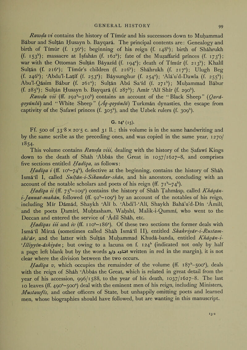 Rawda vi contains the history of Timur and his successors down to Muhammad Bibur and Sultdn Husayn b. Bayqard. The principal contents are: Genealogy and birth of Timur (f. 136^); beginning of his reign (f. 148^); birth of Shdhrukh (f. 153^); massacre at Isfahan (f. 162^); fate of the Muzaffarid prmces (f. 173^); war with the Ottoman Sultdn B^yazid (f. 194^); death of Timur (f. 213^); Khalil Sultdn (f. 216^); Timur’s children (f. 216^); Shdhrukh (f, 217^); Ulugh Beg (f. 246’'); ‘Abdu’l-Latif (f. 253^); BAysunghur (f. 254^); ‘AlA’u’d-Dawla (f. 255'’); Abu’l-Qdsim B4bur (f. 261^); SultAn Abu Sa‘id (f. 271'’); Muhammad BAbur (f. 285^); Sultdn Husayn b. Bayqard (f. 287^); Amir ‘Ali Shir (f. 290^). Rawda vii (if. 292^—310’’) contains an account of the “Black Sheep” {Qard- qcydnl-d) and “White Sheep” {Aq-qoydnM) Turkman dynasties, the escape from captivity of the Safawi princes (f. 305^), and the Uzbek rulers (f. 309^). ^ G. 14“ {15). Ff. 500 of 33’8 X 20*5 c. and 31 11.; this volume is in the same handwriting and by the same scribe as the preceding ones, and was copied in the same year, 12 70/ 1854. This volume contains Rawda viii, dealing with the history of the Safawi Kings down to the death of Shdh ‘Abbds the Great in 1037/1627-8, and comprises five sections entitled Hadiqa, as follows: Hadiqa i (ff 10^—74^), defective at the beginning, contains the history of Shdh Ism4‘il I, called Sultdn-i-Sikandar-shdn, and his ancestors, concluding with an account of the notable scholars and poets of his reign (ff. 7i'’-74’'). Hadiqa ii (ff. 75^—109^) contains the history of Shdh Tahmdsp, called Khdqdn- i-Jannat-makdn, followed (ff. 92'’—109^) by an account of the notables of his reign, including Mir Ddmdd, Shaykh ‘Ali b. ‘Abdi’l-‘Ali, Shaykh BahTu’d-Din ‘Amili, and the poets Darnin', Muhtasham, Wahshi, Malik-i-Qummi, who went to the Deccan and entered the service of ‘Adil Shdh, etc. Hadiqas Hi and iv (ff. 110^^—186^). Of these two sections the former deals with Ismd'il Mirzd (sometimes called Sh4h Ism4‘il II), entitled Shahriydr-i-Rustam- shi'dr, and the latter with Sultdn Muhammad Khudd-banda, entitled Khdqdn-i- 'Illiyyin-dshiydn\ but owing to a lacuna on f. 124* (indicated not only by half a page left blank but by the words written in red in the margin), it is not clear where the division between the two occurs. Hadiqa v, which occupies the remainder of the volume (ff. 187^-500^), deals with the reign of Shdh ‘Abbds the Great, which is related in great detail from the year of his accession, 996/1588, to the year of his death, 1037/1627-8. The last 10 leaves (ff. 490^-500^) deal with the eminent men of his reign, including Ministers, Musiawfis, and other officers of State, but unhappily omitting poets and learned men, whose biographies should have followed, but are wanting in this manuscript. 13-2