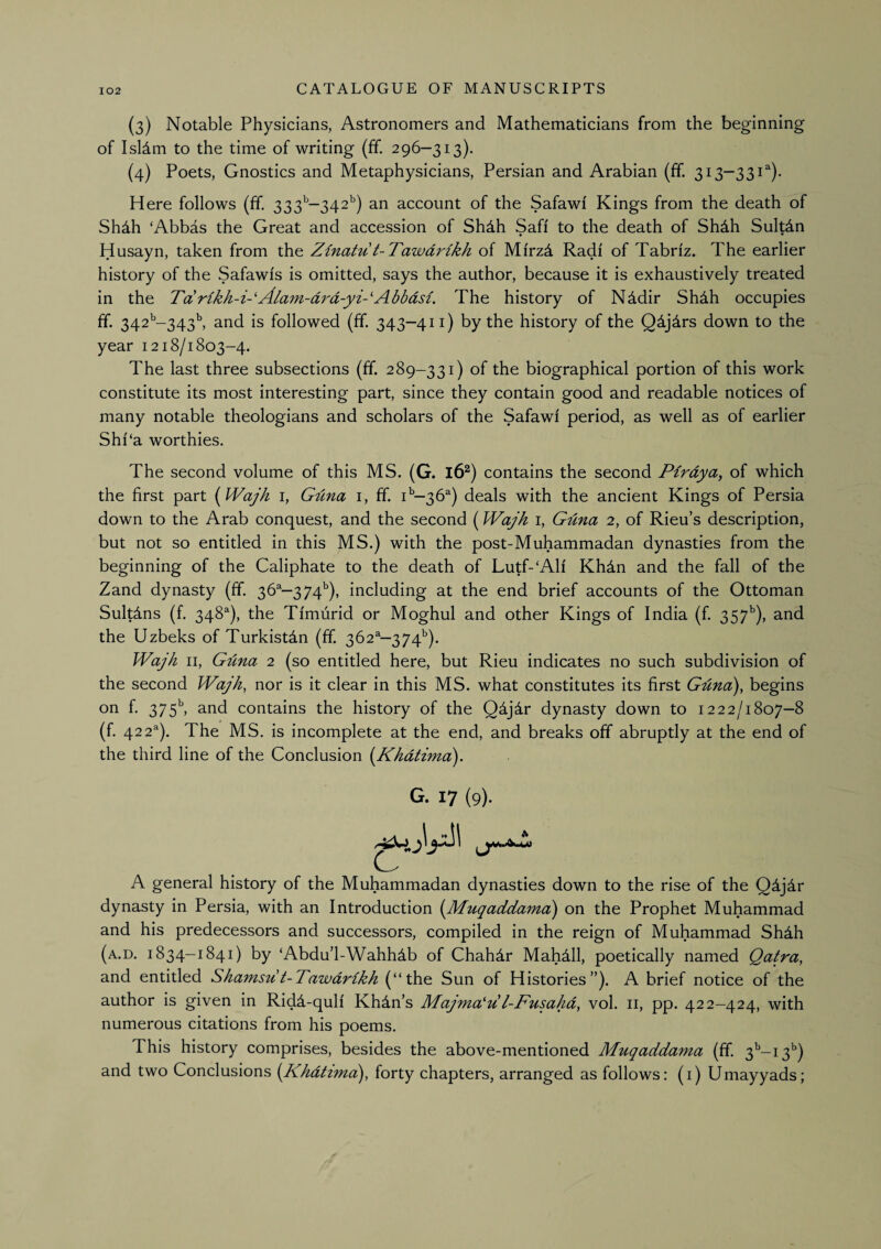 (3) Notable Physicians, Astronomers and Mathematicians from the beginning of Isldm to the time of writing (£f. 296—313). (4) Poets, Gnostics and Metaphysicians, Persian and Arabian (ff. 313—331^)- Here follows (ff. 333’’—342'') an account of the Safawf Kings from the death of Shdh ‘Abbas the Great and accession of Shdh Safi to the death of Shdh Sultin Husayn, taken from the Zinatu t-TawmHkh of Mfrzd Radi of Tabriz. The earlier history of the Safawis is omitted, says the author, because it is exhaustively treated in the Tarikk-i-'Alam-drd-yi-'Abbdsi. The history of Nddir Shdh occupies ff 342^^-343^ and is followed (ff 343-411) by the history of the Q4j4rs down to the year 1218/1803-4. The last three subsections (ff 289-331) of the biographical portion of this work constitute its most interesting part, since they contain good and readable notices of many notable theologians and scholars of the Safawi period, as well as of earlier Shf‘a worthies. The second volume of this MS. (G. l6^) contains the second Pirdya, of which the first part i^Wajh i, Gdna i, ff i*-36^) deals with the ancient Kings of Persia down to the Arab conquest, and the second (Wajh i, Guna 2, of Rieu’s description, but not so entitled in this MS.) with the post-Muhammadan dynasties from the beginning of the Caliphate to the death of Lutf-‘Alf Khdn and the fall of the Zand dynasty (ff 36®—374''), including at the end brief accounts of the Ottoman Sultdns (f 348^), the Tfmurid or Moghul and other Kings of India (f 357’'), and the Uzbeks of Turkistdn (ff 362^—374^). Wajh II, Guna 2 (so entitled here, but Rieu indicates no such subdivision of the second Wajh, nor is it clear in this MS. what constitutes its first Gdna), begins on f 375^ and contains the history of the Q^jir dynasty down to 1222/1807—8 (f 422^). The MS. is incomplete at the end, and breaks off abruptly at the end of the third line of the Conclusion i^Khdtima). G. 17 (9). A A general history of the Muhammadan dynasties down to the rise of the Q4j4r dynasty in Persia, with an Introduction [Muqaddama) on the Prophet Muhammad and his predecessors and successors, compiled in the reign of Muhammad Shdh (a.d. 1834-1841) by ‘Abdu’l-Wahhdb of Chahdr MahMl, poetically named Qatra, and entitled Shamsu t-Tawdrikh (“the Sun of Histories”). A brief notice of the author is given in Ridd-qulf Khdn’s Majma'u l-Fusahd, vol. ii, pp. 422-424, with numerous citations from his poems. This history comprises, besides the above-mentioned Muqaddama (ff 3^-13’’) and two Conclusions {JKhdttmd), forty chapters, arranged as follows: (i) Umayyads;