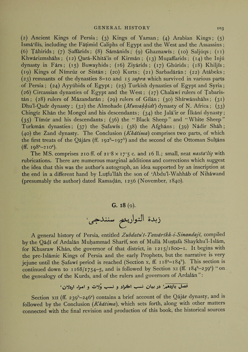 (2) Ancient Kings of Persia; (3) Kings of Yaman; (4) Arabian Kings; (5) Ismd‘ih's, including the F^timid Caliphs of Egypt and the West and the Assassins ; (6) Tdhirids; (7) Saff^rids; (8) Sdmdnids; (9) Ghaznawi's; (10) Saljuqs; (ii) Khwdrizmshdhs; (12) Qard-Khitd’is of Kirmdn ; (13) Mu?affarids ; (14) the Injii dynasty in Fdrs ; {15) Buwayhids ; (16) Ziydrids ; (17) Ghurids ; (18) Khiljfs ; (19) Kings of Nimruz or Sistdn ; (20) Kurts; {21) Sarbaddrdn ' {22) Atdbeks ; (23) remnants of the dynasties 8—10 and 15 supra which survived in various parts of Persia; (24) Ayyubids of Egypt; (25) Turkish dynasties of Egypt and Syria; (26) Circassian dynasties of Egypt and the West; (27) Chaldwi rulers of Tabaris- tdn ; (28) rulers of Mdzandardn ; (29) rulers of Gildn ; (30) Shi'rwdnshdhs; (31) Dhu’l-Qadr dynasty ; (32) the Almohade {Muwahhidi) dynasty of N. Africa ; (33) Chingiz Khdn the Mongol and his descendants; (34) the Jald’ir or Ilkdni dynasty; (35) Timur and his descendants; (36) the “Black Sheep” and “White Sheep” Turkman dynasties; (37) the Safawis; (38) the Afghans; (39) Nddir Shdh; (40) the Zand dynasty. The Conclusion i^Khdtima) comprises two parts, of which the first treats of the Qdjdrs (ff. 192^—197^) and the second of the Ottoman Sultdns (ff. 198^-21 o'^). The MS. comprises 210 ff. of 21*8 x i7’5 c. and 16 11.; small, neat nastaHiq with rubrications. There are numerous marginal additions and corrections which suggest the idea that this was the author’s autograph, an idea supported by an inscription at the end in a different hand by Lutfu’lldh the son of ‘Abdu’l-Wahhdb of Nihdwand (presumably the author) dated Ramaddn, 1256 (November, 1840). G. 18 (9). A general history of Persia, entitled Zuhdatut-Tawdrlkh-i-Sinandaji, compiled by the Q^df of Ardaldn Muhammad Sharif, son of Mull4 Mustafa Shaykhu’l-Isldm, for Khusraw KhAn, the governor of that district, in 1215/1800—i. It begins with the pre-Isldmic Kings of Persia and the early Prophets, but the narrative is very jejune until the Safawi period is reached (Section x, ff. 118''—184’'). This section is continued down to 1168/1754-5, and is followed by Section xi (ff. i84’’-239^) “on the genealogy of the Kurds, and of the rulers and governors of Ardaldn ”: Section xii (ff. 2 39'’-246^) contains a brief account of the Q^j^r dynasty, and is followed by the Conclusion {Khdtima^, which sets forth, along with other matters connected with the final revision and production of this book, the historical sources