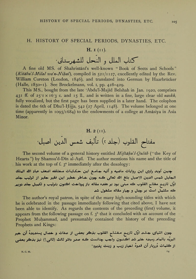 H. HISTORY OF SPECIAL PERIODS, DYNASTIES, ETC. H. I (ii). A fine old MS. of ShahristAnf’s well-known “Book of Sects and Schools” {Kitdbu l-Milal wdn-Nikal), compiled in 521/1127, excellently edited by the Rev. William Cureton (London, 1846), and translated into German by Haarbriicker (Halle, 1850—1). See Brockelmann, vol. i, pp. 428—429. This MS., bought from the late ‘Abdul-Majid Belshah in Jan. 1920, comprises 431 ff. of 25’I X i6'3 c. and 15 11., and is written in a fine, large clear old naskh, fully vocalized, but the first page has been supplied in a later hand. The colophon is dated the 6th of Dhu’l-Hijja, 542 (27 April, 1148). The volume belonged at one time (apparently in 1095/1684) to the endowments of a college at Amdsiya in Asia Minor. H. 2 (ii). Ml ^ aJL) The second volume of a general history entitled Miftdhu l-QuLub (“ the Key of Hearts ”) by Shamsu’d-Dfn al-Asil. The author mentions his name and the title of his work at the top of f. 3^ immediately after the doxology: 4!&t <^t ^ jU 4Jl^ jLw 3 Owl a£s The author’s royal patron, in spite of the many high-sounding titles with which he is celebrated in the passage immediately following that cited above, I have not been able to identify. As regards the contents of the preceding (first) volume, it appears from the following passage on f. 3^ that it concluded with an account of the Prophet Muhammad, and presumably contained the history of the preceding Prophets and Kings: j OIa.o Jl Jj* W j-iju j-^jo J-ii ('i vi-JU ^ Gj-jAj oojj 3 j^*^l ^3^^ OUA^ Jl N. C. M. 14
