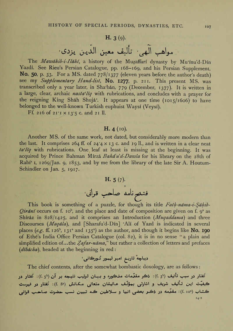 H. 3 (9). «NJuiLj The Mawdhib-i-Ildhi^ a history of the Muzaffari dynasty by Mu ‘inu’d-Dm Yazdi. See Rieu’s Persian Catalogue, pp. 168-169, and his Persian Supplement, No. 50, p. 33. For a MS. dated 778/1377 (eleven years before the author’s death) see my Supplementary Hand-list, No. 1277, p. 211. This present MS. was transcribed only a year later, in Sha'bdn, 779 (December, 1377). It is written in a large, clear, archaic nastaPiq with rubrications, and concludes with a prayer for the reigning King Shdh Shujd‘. It appears at one time (1015/1606) to have belonged to the well-known Turkish euphuist Ways! (Veysi). Ff. 216 of 21*1 X 13*5 c. and 21 11. H. 4 (10). Another MS. of the same work, not dated, but considerably more modern than the last. It comprises 264 ff. of 24*4 x 13 c. and 19 11., and is written In a clear neat tadlq with rubrications. One^ leaf at least is missing at the beginning. It was acquired by Prince Bahman Mi'rzd Bahdu d-Dawla for his library on the 28th of Rabl‘ I, 1269/Jan. 9, 1853, and by me from the library of the late Sir A. Houtum- Schindler on Jan. 5, 1917. H. 5 (7). This book is something of a puzzle, for though its title Fath-ndma-i-Sdhib- Qirdni occurs on f. lo^ and the place and date of composition are given on f. (p as Shirdz in 828/1425, and it comprises an Introduction (Muqaddama) and three Discourses [Maqdla), and [Sharafu’d-DIn] ‘All of Yazd is indicated in several places [e.^. ff. 126^ 131^ and 135^) as the author, and though it begins like No. 190 of Eth6’s India Office Persian Catalogue (col. 82), it is in no sense “a plain and simplified edition of...the Zafar-ndmaP but rather a collection of letters and prefaces [dlbdcka), headed at the beginning In red: The chief contents, after the somewhat bombastic doxology, are as follows: r ^ ^ ^ jiS : (f. 5^) * (^' 3^^) w *.* Wi.w^iy9 : (f. 8®) 3 vt i «« « 1 * VaaaJ '*■ 14-2