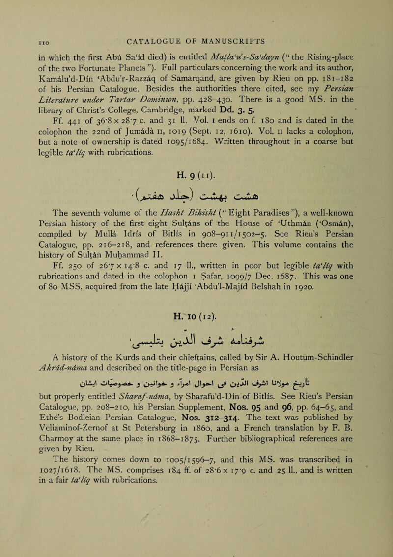 in which the first Abu Sah'd died) is entitled Matla'u s-Sa'dayn (“ the Rising-place of the two Fortunate Planets ”). Full particulars concerning the work and its author, Kamdlu’d-Di'n ‘Abdu’r-Razzdq of Samarqand, are given by Rieu on pp. 181-182 of his Persian Catalogue. Besides the authorities there cited, see my Persian Literature under Tartar Dominion, pp. 428-430. There is a good MS. in the library of Christ’s College, Cambridge, marked Dd. 3. 5. Ff. 441 of 36*8 X 287 c. and 31 11. Vol. i ends on f. 180 and is dated in the colophon the 22nd of Jumdda ii, 1019 (Sept. 12, 1610). Vol. ii lacks a colophon, but a note of ownership is dated 1095/1684. Written throughout in a coarse but legible taLiq with rubrications. H. 9 (ii). Jiia*.) c-lJb The seventh volume of the Hasht Bihisht (“ Eight Paradises”), a well-known Persian history of the first eight Sultdns of the House of ‘Uthmdn (‘Osmdn), compiled by Mull4 Idris of Bitlis in 908—911/1502—5. See Rieu’s Persian Catalogue, pp. 216-218, and references there given. This volume contains the history of Sultdn Muhammad II. Ff. 250 of 267 X i4’8 c. and 17 11., written in poor but legible tadiq with rubrications and dated in the colophon i Safar, 1099/7 Dec. 1687. This was one of 80 MSS. acquired from the late Hdjji ‘Abdu’l-Majid Belshah in 1920. H. 10 (12). A history of the Kurds and their chieftains, called by Sir A. Houtum-Schindler Akrdd-ndma and described on the title-page in Persian as but properly entitled Sharaf-ndma, by Sharafu’d-Dfn of Bitlfs. See Rieu’s Persian Catalogue, pp. 208—210, his Persian Supplement, Nos. 95 and 961 pp. 64—65, and Ethe’s Bodleian Persian Catalogue, Nos. 312—314. The text was published by Veliaminof-Zernof at St Petersburg in i860, and a French translation by F. B. Charmoy at the same place in 1868-1875. Further bibliographical references are given by Rieu. The history comes down to 1005/1596—7, and this MS. was transcribed in 1027/1618. The MS. comprises 184 ff. of 28’6 x i7’9 c. and 25 11., and is written in a fair tatliq with rubrications.