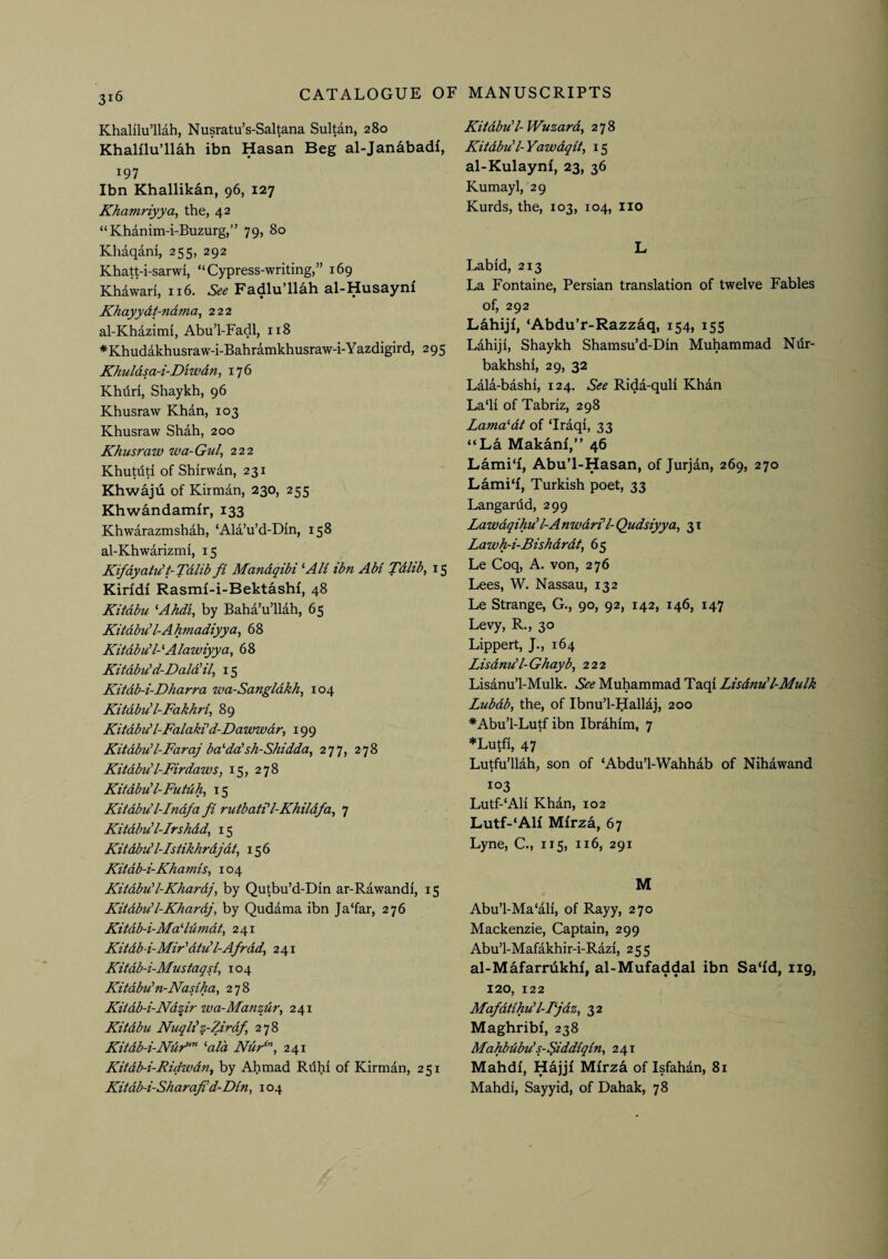 Khalilu’llah, Nusratu’s-Saltana Sultan, 280 Khalilu’llah ibn Hasan Beg al-Janabadi, 197 Ibn Khallikan, 96, 127 Khamriyya, the, 42 “Khanim-i-Buzurg,” 79, 80 Kliaqam, 255, 292 Khatt-i-sarwi, “Cypress-writing,” 169 Khawari, 116. See Fadlu’llah al-Husayni Khayydt-ndma, 222 al-Khazimi, Abu’l-Fadl, 118 *Khudakhusraw-i-Bahramkhusraw-i-Yazdigird, 295 Khuldsa-i-Diwdn, 176 Khiiri, Shaykh, 96 Khusraw Khan, 103 Khusraw Shah, 200 Khusraw wa-Gul, 222 Khutdd of Shirwan, 231 Khwaju of Kirman, 230, 255 Khwandamfr, 133 Khwarazmshah, ‘Ala’u’d-Din, 158 al-Khwarizmi, 15 Kifdyaiu’t-Tdlib fi Mandqibi ^AU ibn AM Tdlib, 15 Kiridi Rasmi-i-Bektashi, 48 Kitdbu ‘Ahdi, by Baha’u’llah, 65 Kitdbu’l-Ahmadiyya, 68 Kitdbu'MAlawiyya, 68 Kitdbu'd-Dald'il, 15 Kitdb-i-Dharra wa-Sangldkh, 104 Kitdbu'I-Fakhri^ 89 Kitdbu' l-Falaki'd-Kawwdr, 199 Kitdbu'l-FaraJ ba''da'sh-Shidda^ 277, 278 Kitdbu'l-Firdaws, 15, 278 Kitdbu'I-Futdh, 15 Kitdbu'l-Indfa fi rutbati'l-Khildfa, 7 Kitdbu l-Irshdd, 15 Kitdbu' l-Istikhrdjdt^ 156 Kitdb-i-Khamis, 104 Kitdbu'l-Khardj, by Qutbu’d-Din ar-Rawandi, 15 Kitdbu'l-Khardj, by Qudama ibn Ja'far, 276 Kitdb-i-Ma ddmdt, 241 Kitdb i-Mir'dtu'l-Afrdd^ 241 Kitdb-i-Mustagfi 104 Kitdbu'n-Nasiha, 278 Kitdb-i-Ndur wa-Manziir, 241 Kitdbu Nuqh'z-Zirdf, 278 Kitdb-i-JVdr“” ‘‘aid Ndr*’‘, 241 Kitdb-i-Ridwdn^ by Ahmad Rdhi of Kirman, 251 Kitdb-i-Sharafi'd'Din, 104 Kitdbu'I-Wuzard, 278 Kitdbu'l-Yawdqit, 15 al-Kulaynf, 23, 36 Kumayl, 29 Kurds, the, 103, 104, no L Lab id, 213 La Fontaine, Persian translation of twelve Fables of, 292 Lahiji, ‘Abdu’r-Razzaq, 154, 155 Lahiji, Shaykh Shamsu’d-Din Muhammad Ndr- bakhshi, 29, 32 Lala-bashi, 124. See Rida-quli Khan La‘li of Tabriz, 298 Lama^dt of ‘Iraqi, 33 “La Makanf,” 46 Lami'i, Abu’l-Hasan, of Jurjan, 269, 270 Lami'i, Turkish poet, 33 Langanid, 299 Lawdqihu'l-AnwdrUl- Qudsiyya, 31 Lawh-i-Bishdrdt, 65 Le Coq, A. von, 276 Lees, W. Nassau, 132 Le Strange, G., 90, 92, 142, 146, 147 Levy, R., 30 Lippert, J., 164 Lisdnu’l-Ghayb, 222 Lisanu’l-Mulk. See Muhammad Taqi Lisdnu'l-Mulk Lubdb, the, of Ibnu’l-Hallaj, 200 *Abu’l-Lutf ibn Ibrahim, 7 *Lutfi, 47 Lutfu’llah, son of ‘Abdu’l-Wahhab of Nihawand 103 Lutf-‘Ali Khan, 102 Lutf-‘Alf Mfrza, 67 Lyne, C., 1x5, 116, 291 M Abu’l-Ma‘ali, of Rayy, 270 Mackenzie, Captain, 299 Abu’l-Mafakhir-i-Razi, 255 al-Mafarrdkhf, al-Mufaddal ibn Sa‘id, 119, 120, 122 Mafdtihu'l-Fjdz, 32 Maghribi, 238 Mahbdbu’s-Siddiqin^ 241 Mahdi, Hajjf Mfrza of Isfahan, 81 Mahdi, Sayyid, of Dahak, 78