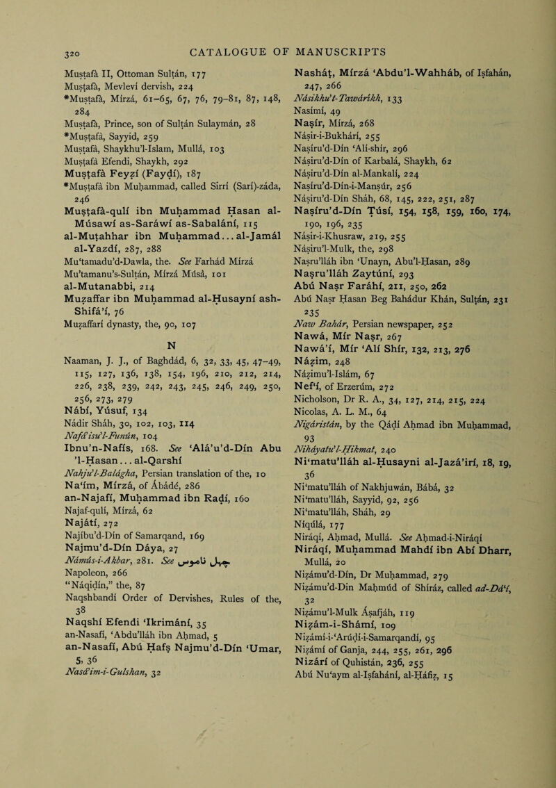 Mustafa II, Ottoman Sultan, 177 Mustafa, Mevlevi dervish, 224 *Mustafa, Mirza, 61—65, 284 Mustafk, Prince, son of Sultan Sulayman, 28 ^Mustafa, Sayyid, 259 Mustafa, Shaykhul-Islain, Mulla, 103 Mustafa Efendi, Shaykh, 292 Mustafa Feyzi (Faydf), 187 *Mustafa ibn Muhammad, called Sirri (Sari)-zada, 246 Mustafa-quH ibn Muhammad Hasan al- Musawf as-Sarawi as-Sabalani, 115 al-Mutahhar ibn Muhammad... al-Jamal al-Yazdi, 287, 288 Mu'tamadu’d-Dawla, the. See Farhad Mirza Mu’tamanu’s-Sultan, Mirza Mdsa, loi al-Mutanabbi, 214 Muzaffar ibn Muhammad al-Husayni ash- Shifa’f, 76 Muzaffari dynasty, the, 90, 107 N Naaman, J. J., of Baghdad, 6, 32, 33, 45, 47-49, 115, 127, 136, 138, 154, 196, 210, 212, 214, 226, 238, 239, 242, 243, 245, 246, 249, 250, 256, 273, 279 Nabi, Yiisuf, 134 Nadir Shah, 30, 102, 103, 114 Nafd'isu'l-Funiin, 104 Ibnu'n-Naffs, 168. See ‘Ala’u’d-Dm Abu ’1-Hasan... al-Qarshi NahjuU-Baldgha, Persian translation of the, 10 Na‘fm, MiTza, of Abade, 286 an-Najafi, Muhammad ibn Radi, 160 Najaf-quli, Mirza, 62 Najati, 272 Najibu’d-Din of Samarqand, 169 Najmu’d-Din Daya, 27 Ndmds-i-Akbar, 281. See Napoleon, 266 “Naqidin,” the, 87 Naqshbandi Order of Dervishes, Rules of the, 38 Naqshi Efendi ‘Ikrimanf, 35 an-Nasafi, ‘Abdu’llah ibn Ahmad, 5 an-Nasafi, Abd Hafs Najmu’d-Dm ‘Umar, 5, 36 Nasd’im-i-Gulshan, 32 Nashat, Mirza ‘Abdu’l-Wahhab, of Isfahan, 247, 266 Ndsikhu't- Tawdrikh, 133 Nasimi, 49 Nasir, Mirza, 268 Nasir-i-Bukhari, 255 Nasiru’d-Din ‘Ali-shir, 296 Nasiru’d-Din of Karbala, Shaykh, 62 Nasiru’d-Din al-Mankali, 224 Nasiru’d-Din-i-Mansdr, 256 Nasiru’d-Din Shah, 68, 145, 222, 251, 287 Nasiru’d-Din Tusi, 154, 158, 159, 160, 174, 190, 196, 235 Nasir-i-Khusraw, 219, 255 Nasiru’l-Mulk, the, 298 Nasru’llah ibn ‘Unayn, Abu’l-Hasan, 289 Nasru’llah Zaytuni, 293 Abii Nasr Farahi, 211, 250, 262 Abii Nasr Hasan Beg Bahadur Khan, Sultan, 231 235 JVaw Bahdr, Persian newspaper, 252 Nawa, Mir Nasr, 267 Nawa’i, Mir ‘Ali Shir, 132, 213, 276 Nazim, 248 Nazimu’l-Islam, 67 Nef‘i, of Erzerum, 272 Nicholson, Dr R. A., 34, 127, 214, 215, 224 Nicolas, A. L. M., 64 Nigdristdn, by the Qadi Ahmad ibn Muhammad, 93 Nihdyatu'l-Hikmat, 240 Ni‘matu’llah al-Husayni al-Jaza’iri, 18, ig, 36 Ni'matu’llah of Nakhjuwan, Baba, 32 Ni'matu’llah, Sayyid, 92, 256 Ni‘matu’llah, Shah, 29 Niqula, 177 Niraqi, Ahmad, Mulla. See Ahmad-i-Niraqi Niraqi, Muhammad Mahdi ibn Abi Dharr, Mulla, 20 Nizamu’d-Din, Dr Muhammad, 279 Nizamu’d-Din Mahmdd of Shiraz, called ad-Dd% 32 Nizamu’l-Mulk Asafjah, 119 Nizam-i-Shami, 109 Nizami-i-‘Anldi-i-Samarqandi, 95 Nizami of Ganja, 244, 255, 261, 296 Nizari of Quhistan, 236, 255 Abd Nu‘aym al-Isfahani, al-Hafiz, 15