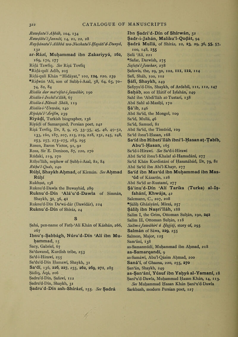 Rawdatu'l-Ahbdb, 104, 134 Rawddtu'l-Janndt, 14, 21, 22, 28 Rayhdnatu'l-Alibbd wa-NuzhatuH-HaydtVd-Dunyd, 132 ar-Razi, Muhammad ibn Zakariyya, 162, 169, 170, 177 Rida Tawfiq. See Riza Tevfiq *Rida-quH Adib, 205 Rida-quli Khan “Hidayat,” 102, 124, 220, 239 *Ridwan ‘All, son of Subh-i-Azal, 58, 64, 65, 70- 74, 82, 84 Risdla dar ina''rifat-i-Jawdhir^ 190 Risdla-i-Inshd'a!lldh, 67 Risdla-i-Ndnak Shdh, 119 Risdla-i-''Unwdn, 140 Riyadud-^Ari/bn, 239 Riyadi, Turkish biographer, 136 Riyadi of Samarqand, Persian poet, 242 Riza Tevfiq, Dr, 8, 9, 27, 33-35, 45, 46, 49-52, 133, 160, 187, 207, 215, 219, 228, 231, 245, 248, 253, 257, 273-275, 283, 295 Rosen, Baron Victor, 91, 92 Ross, Sir E. Denison, 87, 220, 270 Rhdaki, 219, 270 Riihu’llah, nephew of Subh-i-Azal, 82, 84 Rdhu’l-Quds, 240 Ruhi, Shaykh Ahmad, of Kirman. See Ahmad Ruhr Rukhsat, 138 Ruknu’d-Dawla the Buwayhid, 289 Ruknu’d-Dm ‘Ala’u’d-Dawla of Simnan, Shaykh, 31, 36, 41 Ruknu’d-Din Da‘wa-dar (Dawidar), 224 Ruknu’d-Dm of Shiraz, 24 S Saba, pen-name of Fath-‘Ali Khan of Kashan, 266, 267 Ibnu’s-Sabbagh, Nuru’d-Din ‘AH ibn Mu¬ hammad, 15 Sacy, Gabriel, 67 Sa'dawand, Kurdish tribe, 253 Sa‘d-i-Hirawi, 255 Sa‘du’d-Din Hamawi, Shaykh, 31 Sa‘df, 136, 226, 227, 255, 262, 269, 271, 285 Sadiq, Aqa, 206 Sadru’d-Din, Safawi, 112 Sadru’d-Din, Shaykh, 31 Sadru’d-Dm ash-Shirazi, 155. See Sadra Ibn Sadri’d-Dm of Shfrwan, 52 Sadr-i-Jahan, Maliku’l-Qudat, 94 Sadra Mulla, of Shiraz, 22, 23, 29, 36, 55, 57, 100, 148, 155 Safa ‘Ali, 221 *Safar, Darwish, 275 Safatud-Jawhar^ 278 Safawis, the, 29, 30, 102, iii, 112, 114 Safi, Shah, 100, 102 Safi, Shaykh, 249 Safiyyu’d-Din, Shaykh, of Ardabil, iii, 112, 147 Sahab, son of Hatif of Isfahan, 249 Sahl ibn ‘Abdi’llah at-Tustari, 138 Abil Sahl al-Masihi, 170 Sa’ib, 246 Abd Sa‘id, the Mongol, 109 Sa‘id, Mulla, 46 Sa‘id, Samuel, 81 Abd Sa‘id, the Timdrid, 109 Sa'id ibnu’l-Hasan, 168 Sa‘fd ibn Hibati’llah ibni’l-Hasan at-Tabfb, • • • • Abu’l-Hasan, 165 Sa‘id-i-Hirawi. See Sa‘d-i-Hirawi Abd Sa'id ibnu’l-Khalaf al-Hamadani, 277 Sa'id Khan Kurdistani of Hasanabad, Dr, 79, 81 Abd Sa'id ibn Abi’l-Khayr, 277 Sa'id ibn Mas'iid ibn Muhammad ibn Mas- * ‘ud of Kazardn, 128 Abd Sa'id ar-Rustami, 277 Sa’inu’d-DIn ‘AH Tarika (Turka) al-Is- fahanl, Khwaja, 42 Salemann, C., 207, 208 *Salih Ghaziyani, Mirza, 257 Salih ibn Nasri’llah, 188 Salim I, the Grim, Ottoman Sultan, 190, 242 Salim II, Ottoman Sultan, 118 Salim-i-Jawdhiri d Hajjdj, story of, 293 Salman of Sawa, 229, 255 Salmon, Major, 125 Sam'ani, 138 as-Samannddi, Mu^mmad ibn Ahmad, 218 as-Samarqandl, 9 as-Samawi, Abu’l-Qasim Ahmad, 200 Sana’I, of Ghazna, 220, 255, 270 San‘an, Shaykh, 249 as-San‘anI, Yusuf ibn Yahya al-YamanI, 18 Sani'u’d-Dawla, Muhammad Hasan Khan, 14, 113. See Muhammad Hasan Khan Sani'u’d-Dawla Sarkhush, modern Persian poet, 127
