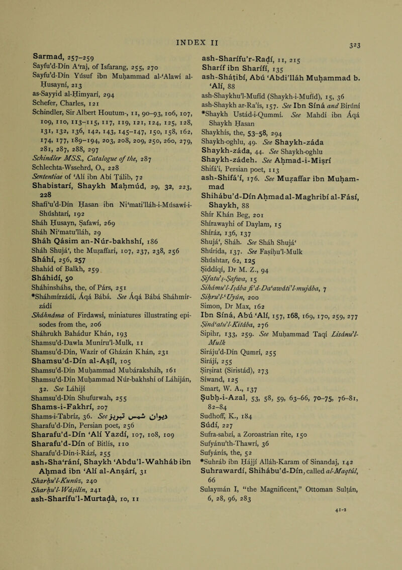 323 Sarmad, 257—259 Sayfu’d-Dm A‘raj, of Isfarang, 255, 270 Sayfu’d-Din Ydsuf ibn Muhammad al-‘Alawi al- Husayni, 213 as-Sayyid al-Himyari, 294 Schefer, Charles, 121 Schindler, Sir Albert Houtum-, ii, 90-93, 106, 107, 109, no, 113-115, 117, 119, 121, 124, 125, 128, 131, 132, 136, 142, 143, 145-147, 150, 158, 162, i74» i77> 189-194, 203, 208, 209, 250, 260, 279, 281, 287, 288, 297 Schindler MSS.^ Catalogue of the ^ 287 Schlechta-Wssehrd, O., 228 Sententiae of ‘Ali ibn Abi Talib, 72 Shabistarf, Shaykh Mahmud, 29, 32, 223, 228 Shafi'u’d-Din Hasan ibn Ni‘mati1lah-i-Milsawi-i- Shdshtari, 192 Shah Husayn, Safawi, 269 Shah Ni'matu’llah, 29 Shah Qasim an-Nur-bakhshi, 186 Shah Shuja‘, the Muzaffari, 107, 237, 238, 256 Shahf, 256, 257 Shahid of Balkh, 259, Shahidi, 50 Shahinshahs, the, of Pars, 251 *Shahmirzadi, Aqa Baba. See Aqa Baba Shahmir- zadi Shdhndma of Firdawsi, miniatures illustrating epi¬ sodes from the, 206 Shahrukh Bahadur Khan, 193 Shamsu’d-Dawla Muniru’l-Mulk, ii Shamsu’d-Din, Wazir of Ghazan Khan, 231 Shamsu’d-Din al-Asil, 105 Shamsu’d-Din Muhammad Mubarakshah, 161 Shamsu’d-Din Muhammad Nur-bakhshi of Lahijan, 32. See Lahiji Shamsu’d-Din Shufurwah, 255 Shams-i-Fakhn, 207 Shams-i-Tabriz, 36. See Sharafu’d-Din, Persian poet, 256 Sharafu’d-Dm ‘AH Yazdi, 107, 108, 109 Sharafu’d-Din of Bitlis, no Sharafu’d-Din-i-Razi, 255 ash^Sha‘rani, Shaykh ‘Abdu’l-Wahhab ibn Ahmad ibn ‘AH al-Ansari, 31 Sharhud-Kundz, 240 Sharhud-Wdsilin, 241 ash-Sharifu’l-Murtad^, 10, n ash-Shanfu’r-Radi, n, 215 Sharif ibn Shanff* 135 ash-Shatibf, Abu ‘Abdi’llah Muhammad b. ‘AH, 88 ash-Shaykhu’l-Mufid (Shaykh-i-Mufid), 15, 36 ash-Shaykh ar-Ra’is, 157. See Ibn Sina Biriini *Shaykh Ustad-i-Qummi. See Mahdi ibn Aqa Shaykh Hasan Shaykhis, the, 53-58, 294 Shaykh-oghlu, 49. See Shaykh-zada Shaykh-zada, 44. See Shaykh-oghlu Shaykh-zadeh. See Ahmad-i-Misri • • Shifa’i, Persian poet, 113 ash-Shifa’i, 176. See Muzaffar ibn Muham¬ mad Shihabu’d-Dm Ahmad al-Maghribf al-Fasi, Shaykh, 88 Shir Khan Beg, 201 Shirawayhi of Daylam, 15 Shiraz, 136, 137 Shuja‘, Shah. See Shah Shuja‘ Shiirida, 137. See Fasihu’l-Mulk Shdshtar, 62, 125 Siddiqi, Dr M. Z., 94 Sifatds-Safwa, 15 Sihdmud-Isdba fi'd-Da^awdti'l-mujdba, 7 Sihru'PUydn, 200 Simon, Dr Max, 162 Ibn Sina, Abu ‘AH, 157, 168, 169, 170, 259, 277 Sind ^atud-Kitdba, 276 Sipihr, 133, 259. See Muhammad Taqi Lisdnu’l- Mulk Siraju’d-Din Qumri, 255 Siraji, 255 Sirsirat (Siristad), 273 Siwand, 125 Smart, W. A., 137 Subh-i-Azal, 53, 58, 59, 63-66, 70-75, 76-81, 82-84 Sudhoff, K., 184 Sudi, 227 Sufra-sabzi, a Zoroastrian rite, 150 Sufyanu’th-Thawri, 36 Sufyanis, the, 52 *Suhrab ibn Hajji Allah-Karam of Sinandaj, 142 Suhrawardi, Shihabu’d-Dm, called al-MaqhU, 66 Sulayman I, “the Magnificent,” Ottoman Sultan, 6, 28, 96, 283 41-2