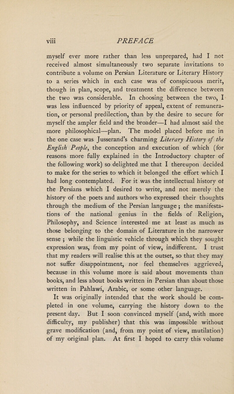 myself ever more rather than less unprepared, had I not received almost simultaneously two separate invitations to contribute a volume on Persian Literature or Literary History to a series which in each case was of conspicuous merit, though in plan, scope, and treatment the difference between the two was considerable. In choosing between the two, I was less influenced by priority of appeal, extent of remunera¬ tion, or personal predilection, than by the desire to secure for myself the ampler field and the broader—I had almost said the more philosophical—plan. The model placed before me in the one case was Jusserand’s charming Literary History of the English People, the conception and execution of which (for reasons more fully explained in the Introductory chapter of the following work) so delighted me that I thereupon decided to make for the series to which it belonged the effort which I had long contemplated. For it was the intellectual history of the Persians which I desired to write, and not merely the history of the poets and authors who expressed their thoughts through the medium of the Persian language ; the manifesta¬ tions of the national genius in the fields of Religion, Philosophy, and Science interested me at least as much as those belonging to the domain of Literature in the narrower sense ; while the linguistic vehicle through which they sought expression was, from my point of view, indifferent. I trust that my readers will realise this at the outset, so that they may not suffer disappointment, nor feel themselves aggrieved, because in this volume more is said about movements than books, and less about books written in Persian than about those written in Pahlawi, Arabic, or some other language. It was originally intended that the work should be com¬ pleted in one volume, carrying the history down to the present day. But I soon convinced myself (and, with more difficulty, my publisher) that this was impossible without grave modification (and, from my point of view, mutilation)