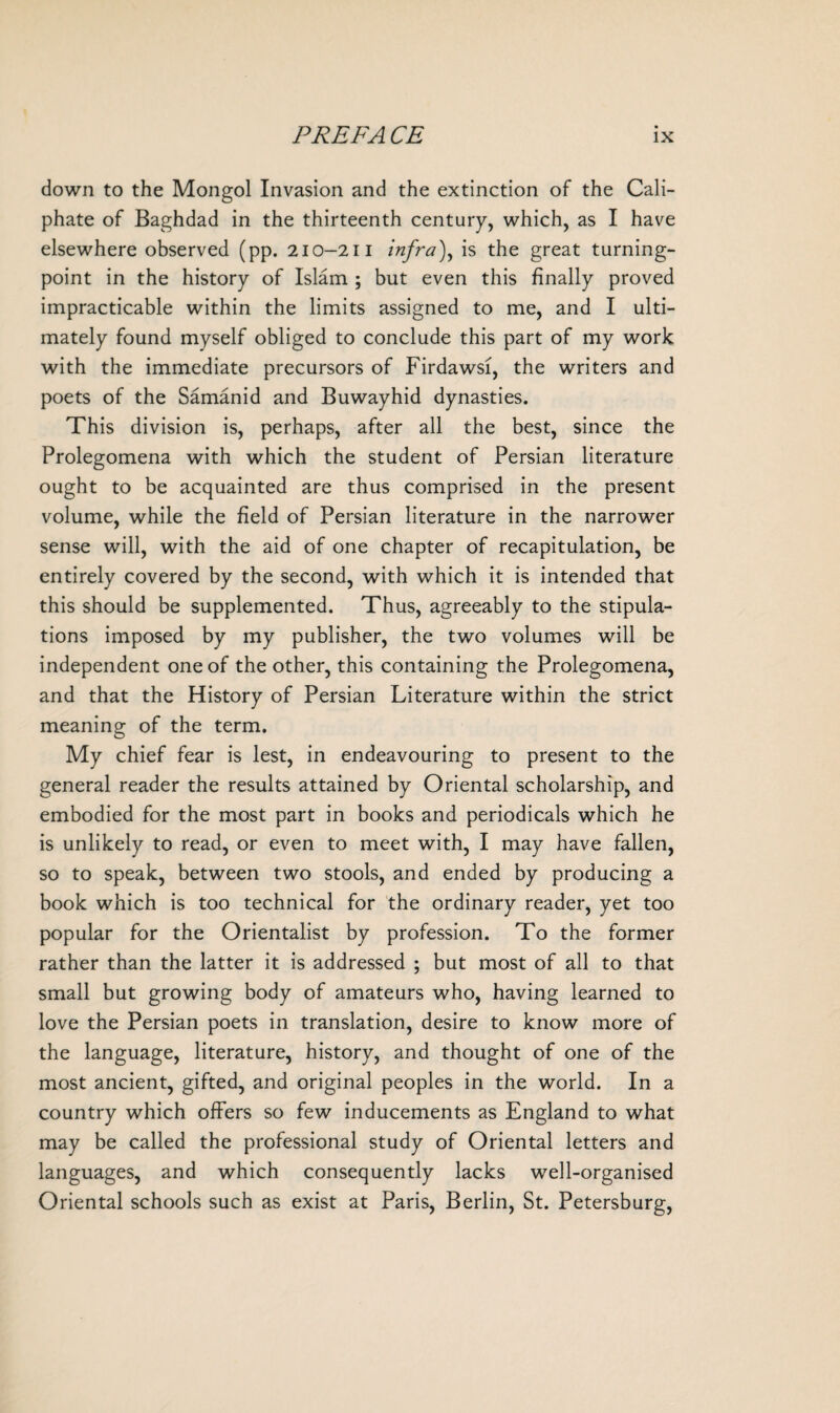 down to the Mongol Invasion and the extinction of the Cali¬ phate of Baghdad in the thirteenth century, which, as I have elsewhere observed (pp. 210-211 infra), is the great turning- point in the history of Islam ; but even this finally proved impracticable within the limits assigned to me, and I ulti¬ mately found myself obliged to conclude this part of my work with the immediate precursors of Firdawsi, the writers and poets of the Samanid and Buwayhid dynasties. This division is, perhaps, after all the best, since the Prolegomena with which the student of Persian literature ought to be acquainted are thus comprised in the present volume, while the field of Persian literature in the narrower sense will, with the aid of one chapter of recapitulation, be entirely covered by the second, with which it is intended that this should be supplemented. Thus, agreeably to the stipula¬ tions imposed by my publisher, the two volumes will be independent one of the other, this containing the Prolegomena, and that the History of Persian Literature within the strict meaning of the term. My chief fear is lest, in endeavouring to present to the general reader the results attained by Oriental scholarship, and embodied for the most part in books and periodicals which he is unlikely to read, or even to meet with, I may have fallen, so to speak, between two stools, and ended by producing a book which is too technical for the ordinary reader, yet too popular for the Orientalist by profession. To the former rather than the latter it is addressed ; but most of all to that small but growing body of amateurs who, having learned to love the Persian poets in translation, desire to know more of the language, literature, history, and thought of one of the most ancient, gifted, and original peoples in the world. In a country which offers so few inducements as England to what may be called the professional study of Oriental letters and languages, and which consequently lacks well-organised Oriental schools such as exist at Paris, Berlin, St. Petersburg,