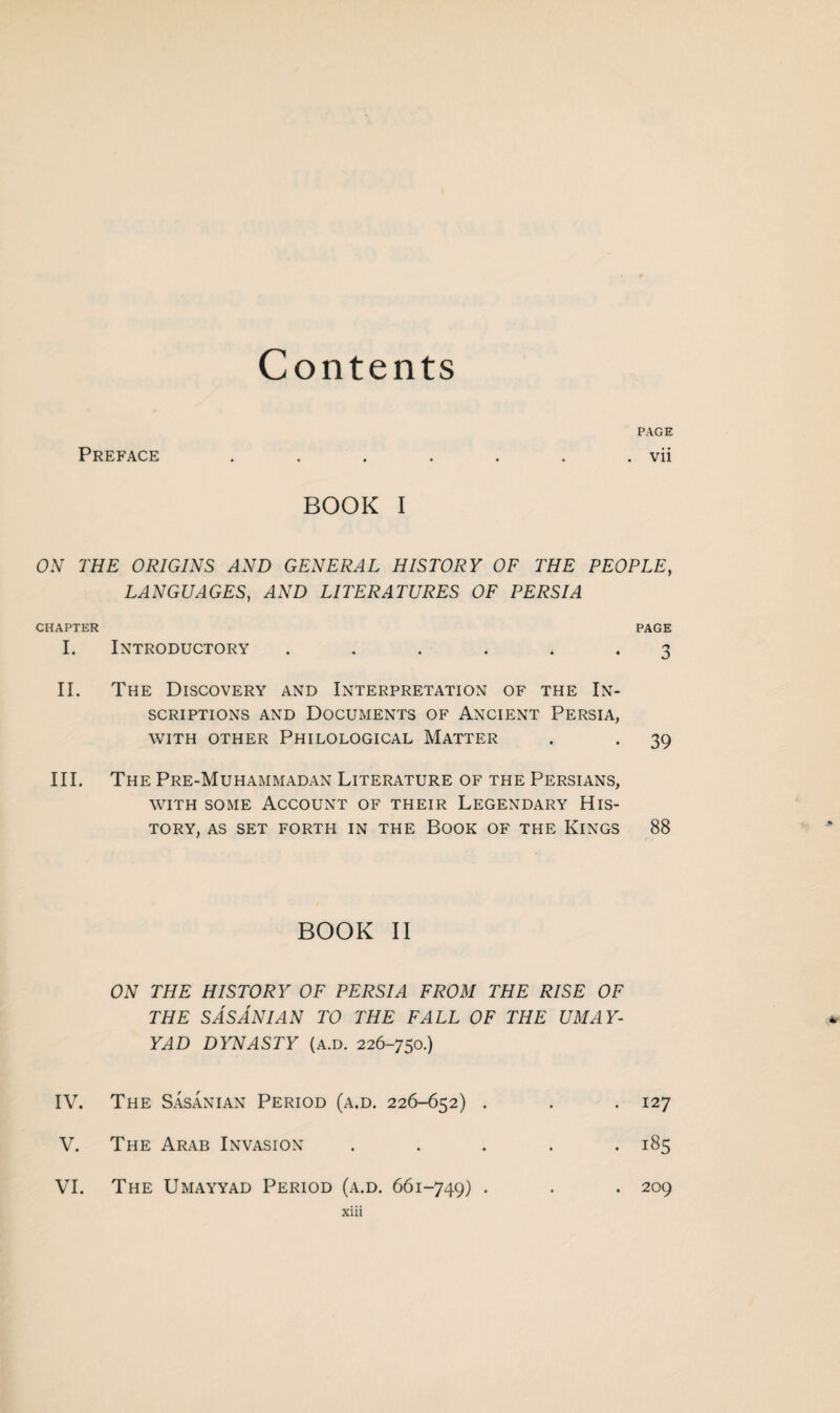 BOOK I ON THE ORIGINS AND GENERAL HISTORY OF THE PEOPLE, LANGUAGES, AND LITERATURES OF PERSIA CHAPTER PAGE I. Introductory ...... 3 II. The Discovery and Interpretation of the In¬ scriptions and Documents of Ancient Persia, WITH OTHER PHILOLOGICAL MATTER . . 39 III. The Pre-Muhammadan Literature of the Persians, with some Account of their Legendary His¬ tory, AS SET FORTH IN THE BOOK OF THE KINGS 88 BOOK II ON THE HISTORY OF PERSIA FROM THE RISE OF THE S AS AN IAN TO THE FALL OF THE UMAY- YAD DYNASTY (a.d. 226-750.) IV. The Sasanian Period (a.d. 226-652) . . .127 V. The Arab Invasion ..... 185