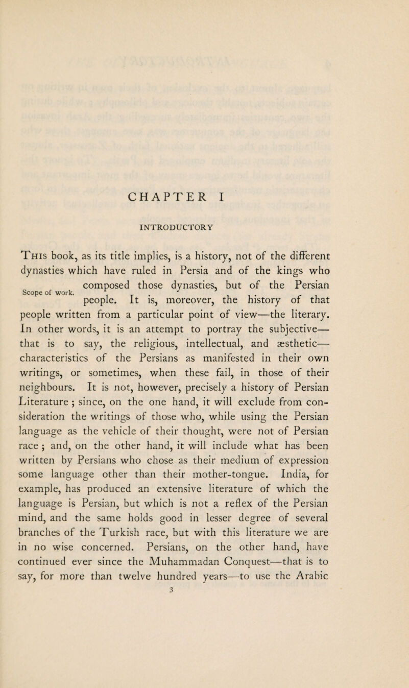 CHAPTER I INTRODUCTORY This book, as its title implies, is a history, not of the different dynasties which have ruled in Persia and of the kings who composed those dynasties, but of the Persian Scope of work. . T , , . r , people. It is, moreover, the history or that people written from a particular point of view—the literary. In other words, it is an attempt to portray the subjective— that is to say, the religious, intellectual, and aesthetic— characteristics of the Persians as manifested in their own writings, or sometimes, when these fail, in those of their neighbours. It is not, however, precisely a history of Persian Literature ; since, on the one hand, it will exclude from con¬ sideration the writings of those who, while using the Persian language as the vehicle of their thought, were not of Persian race ; and, on the other hand, it will include what has been written by Persians who chose as their medium of expression some language other than their mother-tongue. India, for example, has produced an extensive literature of which the language is Persian, but which is not a reflex of the Persian mind, and the same holds good in lesser degree of several branches of the Turkish race, but with this literature we are in no wise concerned. Persians, on the other hand, have continued ever since the Muhammadan Conquest—that is to say, for more than twelve hundred years—to use the Arabic