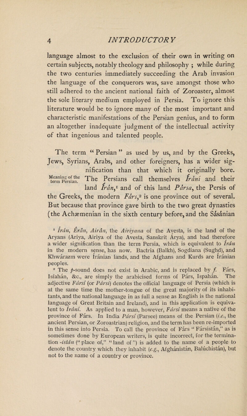 language almost to the exclusion of their own in writing on certain subjects, notably theology and philosophy ; while during the two centuries immediately succeeding the Arab invasion the language of the conquerors was, save amongst those who still adhered to the ancient national faith of Zoroaster, almost the sole literary medium employed in Persia. To ignore this literature would be to ignore many of the most important and characteristic manifestations of the Persian genius, and to form an altogether inadequate judgment of the intellectual activity of that ingenious and talented people. The term “ Persian ” as used by us, and by the Greeks, Jews, Syrians, Arabs, and other foreigners, has a wider sig¬ nification than that which it originally bore. ^en^PersLan6 The Persians call themselves Irani and their land franj- and of this land Parsa, the Persis of the Greeks, the modern Fans,1 2 is one province out of several. But because that province gave birth to the two great dynasties (the Achaemenian in the sixth century before, and the Sasanian 1 Iran, Eran, Air an, the Airiyaua of the Avesta, is the land of the Aryans (Ariya, Airiya of the Avesta, Sanskrit Arya), and had therefore a wider signification than the term Persia, which is equivalent to Iran in the modern sense, has now. Bactria (Balkh), Sogdiana (Sughd), and Khwarazm were Iranian lands, and the Afghans and Kurds are Iranian peoples. 2 The ^-sound does not exist in Arabic, and is replaced by /. Fars, Isfahan, &c., are simply the arabicised forms of Pars, Ispahan. The adjective Farsi (or Par si) denotes the official language of Persia (which is at the same time the mother-tongue of the great majority of its inhabi¬ tants, and the national language in as full a sense as English is the national language of Great Britain and Ireland), and in this application is equiva¬ lent to Irani. As applied to a man, however, Farsi means a native of the province of Fars. In India Par si (Parsee) means of the Persian (i.e., the ancient Persian, or Zoroastrian) religion, and the term has been re-imported in this sense into Persia. To call the province of Fars “ Farsistan,” as is sometimes done by European writers, is quite incorrect, for the termina¬ tion -istan (“ place of,” “ land of ”) is added to the name of a people to denote the country which they inhabit (e.g., Afghanistan, Baluchistan), but not to the name of a country or province.