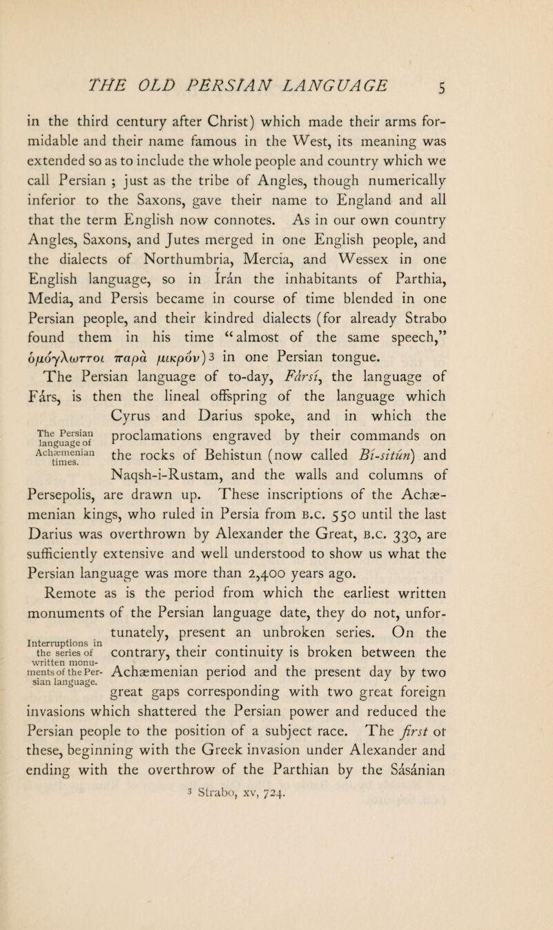 THE OLD PERSIAN LANGUAGE in the third century after Christ) which made their arms for¬ midable and their name famous in the West, its meaning was extended so as to include the whole people and country which we call Persian ; just as the tribe of Angles, though numerically inferior to the Saxons, gave their name to England and all that the term English now connotes. As in our own country Angles, Saxons, and Jutes merged in one English people, and the dialects of Northumbria, Mercia, and Wessex in one English language, so in Iran the inhabitants of Parthia, Media, and Persis became in course of time blended in one Persian people, and their kindred dialects (for already Strabo found them in his time “ almost of the same speech,” ofioyXwTTOL 7rapa jjuKpov)^ in one Persian tongue. The Persian language of to-day, Farsi, the language of F&rs, is then the lineal offspring of the language which Cyrus and Darius spoke, and in which the The Persian proclamations engraved by their commands on language of r ° J Aclt?mesnian t^ie roc^s Behistun (now called Bi-situn) and Naqsh-i-Rustam, and the walls and columns of Persepolis, are drawn up. These inscriptions of the Achae- menian kings, who ruled in Persia from b.c. 550 until the last Darius was overthrown by Alexander the Great, b.c. 330, are sufficiently extensive and well understood to show us what the Persian language was more than 2,400 years ago. Remote as is the period from which the earliest written monuments of the Persian language date, they do not, unfor¬ tunately, present an unbroken series. On the Interruptions in . ...... the series of contrary, their continuity is broken between the written monu¬ ments of the Per- Achasmeman sian language. .... great gaps corresponding with two great foreign invasions which shattered the Persian power and reduced the Persian people to the position of a subject race. The first ot these, beginning with the Greek invasion under Alexander and ending with the overthrow of the Parthian by the Sasanian 3 Strabo, xv, 724. period and the present day by two