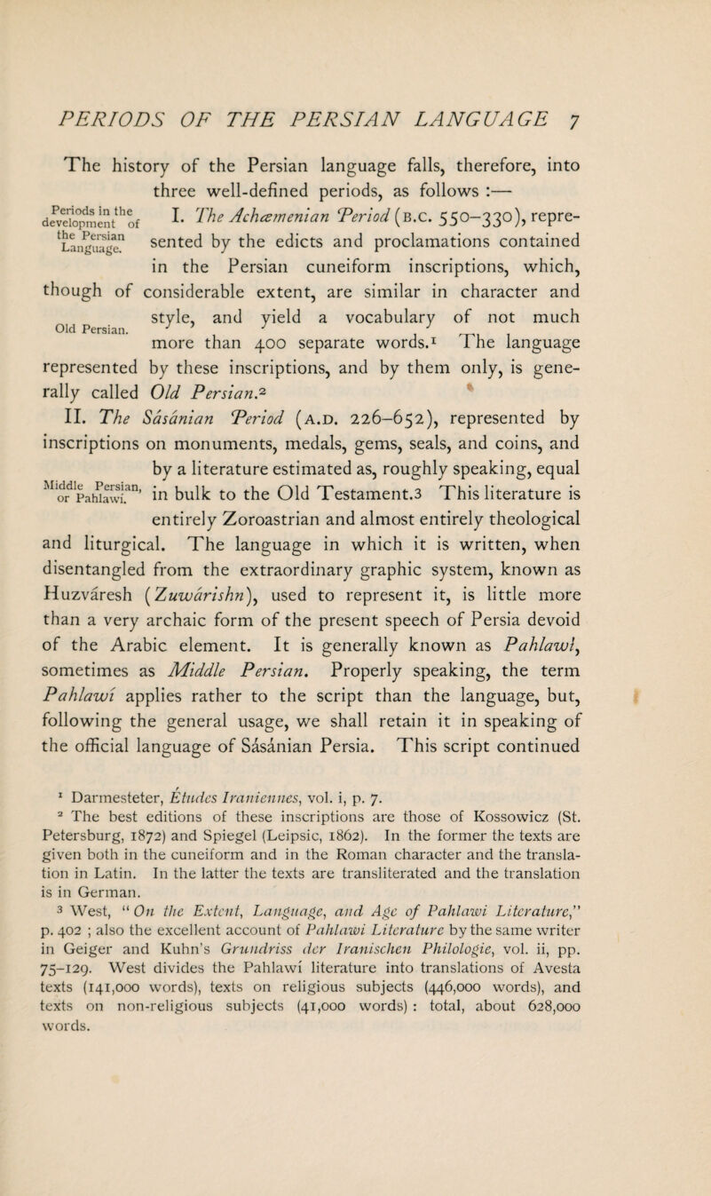 The history of the Persian language falls, therefore, into three well-defined periods, as follows :— development^of L The 4‘h<z>nen'tan Teriod (b.c. 550-330), repre- 'languagc1 sented by the edicts and proclamations contained the Persian cuneiform inscriptions, which, in Old Persian. though of considerable extent, are similar in character and style, and yield a vocabulary of not much more than 400 separate words.1 The language represented by these inscriptions, and by them only, is gene¬ rally called Old Persian.2 II. The Sasanian Period (a.d. 226-652), represented by inscriptions on monuments, medals, gems, seals, and coins, and by a literature estimated as, roughly speaking, equal MiddJe^ Persian, to the Old Testament.3 This literature is entirely Zoroastrian and almost entirely theological and liturgical. The language in which it is written, when disentangled from the extraordinary graphic system, known as Huzvaresh (Zuwarishn), used to represent it, is little more than a very archaic form of the present speech of Persia devoid of the Arabic element. It is generally known as Pahlawl, sometimes as Middle Persian. Properly speaking, the term Pahlawi applies rather to the script than the language, but, following the general usage, we shall retain it in speaking of the official language of Sasanian Persia. This script continued r 1 Darmesteter, Etudes Iraniennes, vol. i, p. 7. 2 The best editions of these inscriptions are those of Kossowicz (St. Petersburg, 1872) and Spiegel (Leipsic, 1862). In the former the texts are given both in the cuneiform and in the Roman character and the transla¬ tion in Latin. In the latter the texts are transliterated and the translation is in German. 3 West, “ On the Extent, Language, and Age of Pahlawi Literature,” p. 402 ; also the excellent account of Pahlawi Literature by the same writer in Geiger and Kuhn’s Grundriss der Iranischen Philologie, vol. ii, pp. 75-129. West divides the Pahlawi literature into translations of Avesta texts (141,000 words), texts on religious subjects (446,000 words), and texts on non-religious subjects (41,000 words) : total, about 628,000 words.