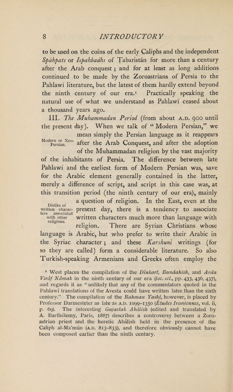 to be used on the coins of the early Caliphs and the independent Spdhpats or Ispahbadhs of Tabaristan for more than a century after the Arab conquest ; and for at least as long additions continued to be made by the Zoroastrians of Persia to the Pahlawi literature, but the latest of them hardly extend beyond the ninth century of our era.1 Practically speaking the natural use of what we understand as Pahlawi ceased about a thousand years ago. III. The Muhammadan Period (from about a.d. 900 until the present day). When we talk of “ Modern Persian,” we mean simply the Persian language as it reappears ModpersSnNe°~ after the Arab Conquest, and after the adoption of the Muhammadan religion by the vast majority of the inhabitants of Persia. The difference between late Pahlawi and the earliest form of Modern Persian was, save for the Arabic element generally contained in the latter, merely a difference of script, and script in this case was, at this transition period (the ninth century of our era), mainly a question of religion. In the East, even at the Dislike of ^ 1 , • , written charac- present day, there is a tendency to associate ters associated . J J with other written characters much more than language with religions. , . . ° religion. There are Syrian Christians whose language is Arabic, but who prefer to write their Arabic in the Syriac character ; and these Karshuni writings (for so they are called) form a considerable literature. So also Turkish-speaking Armenians and Greeks often employ the 1 West places the compilation of the Dinkart, Bundahish, and Arda Virdf Namak in the ninth century of our era (loc. cit., pp. 433, 436, 437), and regards it as “ unlikely that any of the commentators quoted in the Pahlawi translations of the Avesta could have written later than the sixth century.” The compilation of the Bahman Yasht, however, is placed by Professor Darmesteter as late as a.d. 1099-1350 (Etudes Iraniennes, vol. ii, p. 69). The interesting Gujastak Abdlish (edited and translated by A. Barthelemy, Paris, 1887) describes a controversy between a Zoro- astrian priest and the heretic Abalish held in the presence of the Caliph al-Ma’mun (a.d. 813-833), and therefore obviously cannot have been composed earlier than the ninth century.