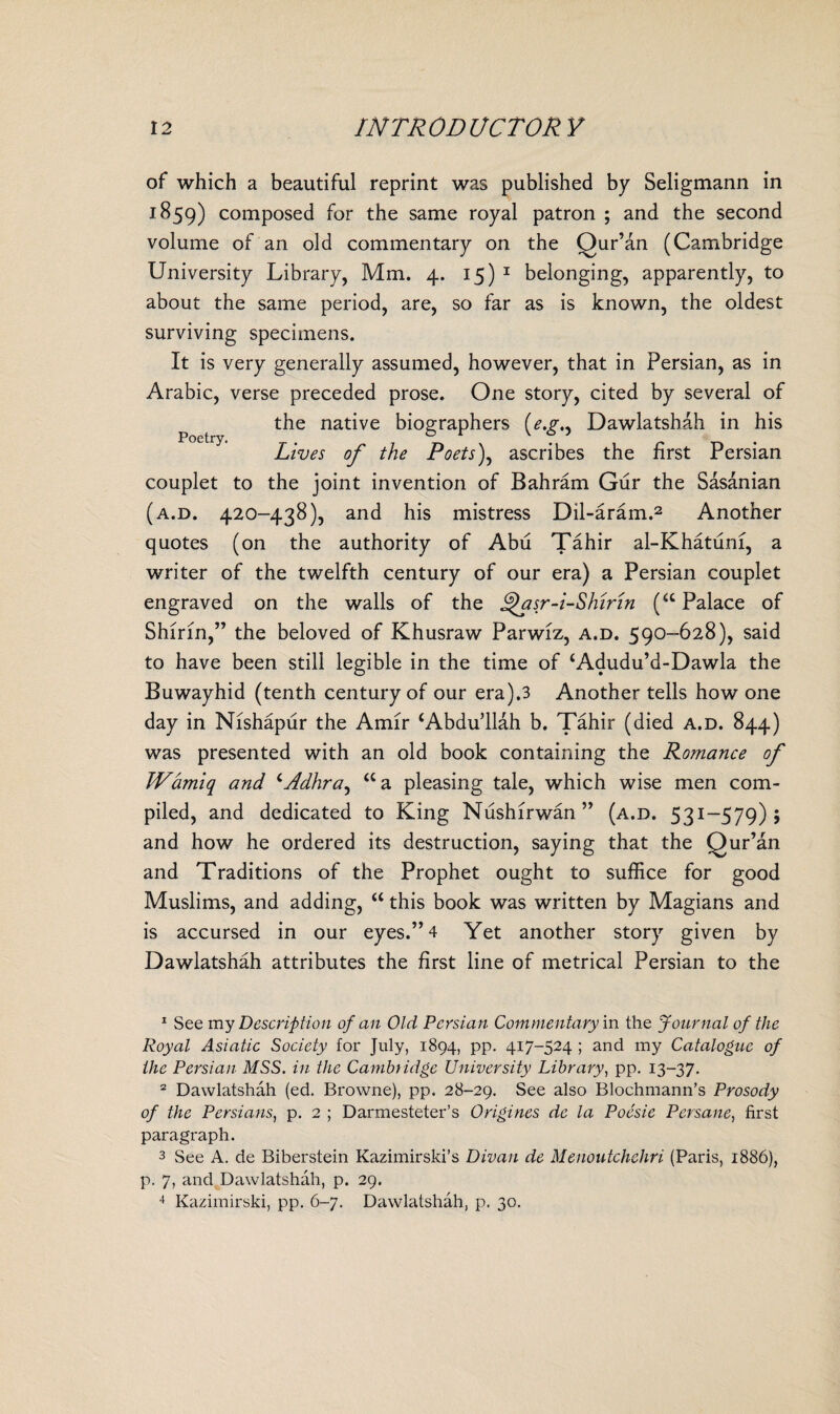 of which a beautiful reprint was published by Seligmann in 1859) composed for the same royal patron ; and the second volume of an old commentary on the Qur’an (Cambridge University Library, Mm. 4. 15) 1 belonging, apparently, to about the same period, are, so far as is known, the oldest surviving specimens. It is very generally assumed, however, that in Persian, as in Arabic, verse preceded prose. One story, cited by several of the native biographers (e.g,9 Dawlatshah in his Lives of the Poets), ascribes the first Persian couplet to the joint invention of Bahrain Gur the Sasanian (a.d. 420-438), and his mistress Dil-aram.2 3 4 Another quotes (on the authority of Abu Tahir al-Khatum, a writer of the twelfth century of our era) a Persian couplet engraved on the walls of the ^asr-i-Shirin (“Palace of Shirin,” the beloved of Khusraw Parwiz, a.d. 590-628), said to have been still legible in the time of ‘Adudu’d-Dawla the Buwayhid (tenth century of our era).3 Another tells how one day in Nfshapur the Amir ‘Abdu’llah b. Tahir (died a.d. 844) was presented with an old book containing the Romance of JVamiq and cAdhra, aa pleasing tale, which wise men com¬ piled, and dedicated to King Niishirwan” (a.d. 531-579); and how he ordered its destruction, saying that the Qur’an and Traditions of the Prophet ought to suffice for good Muslims, and adding, “ this book was written by Magians and is accursed in our eyes.” 4 Yet another story given by Dawlatshah attributes the first line of metrical Persian to the 1 See my Description of an Old Persian Commentary in the Journal of the Royal Asiatic Society for July, 1894, pp. 417-524 ; and my Catalogue of the Persian MSS. in the Cambridge University Library, pp. 13-37. 2 Dawlatshah (ed. Browne), pp. 28-29. See also Bloehmann’s Prosody of the Persians, p. 2 ; Darmesteter’s Origines de la Poesie Persane, first paragraph. 3 See A. de Biberstein Kazimirski’s Divan de Menoutchehri (Paris, 1886), p. 7, and Dawlatshah, p. 29. 4 Kazimirski, pp. 6-7. Dawlatshah, p. 30.