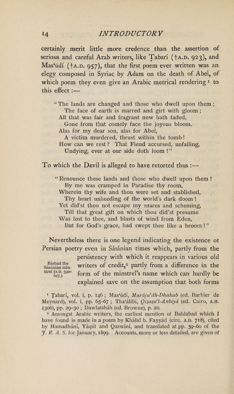 certainly merit little more credence than the assertion of serious and careful Arab writers, like Tabari (f a.d. 923), and Mas^di (f a.d. 957), that the first poem ever written was an elegy composed in Syriac by Adam on the death of Abel, of which poem they even give an Arabic metrical rendering 1 to this effect:— “ The lands are changed and those who dwell upon them ; The face of earth is marred and girt with gloom ; All that was fair and fragrant now hath faded, Gone from that comely face the joyous bloom. Alas for my dear son, alas for Abel, A victim murdered, thrust within the tomb! How can we rest ? That Fiend accursed, unfailing, Undying, ever at our side doth loom ! ” To which the Devil is alleged to have retorted thus :— “ Renounce these lands and those who dwell upon them ! By me was cramped in Paradise thy room, Wherein thy wife and thou were set and stablished, Thy heart unheeding of the world’s dark doom ! Yet did'st thou not escape my snares and scheming, Till that great gift on which thou did’st presume Was lost to thee, and blasts of wind from Eden, But for God’s grace, had swept thee like a broom ! ” Nevertheless there is one legend indicating the existence ot Persian poetry even in Sasanian times which, partly from the persistency with which it reappears in various old writers of credit,2 partly from a difference in the form of the minstrel’s name which can hardly be explained save on the assumption that both forms Barbad the Sasanian min¬ strel (a.d. 590- 627.) 1 Tabari, vol. i, p. 146 ; Mashidi, Muruju*dh-Dhahab (ed. Barbier de Meynard), vol. i, pp. 65-67 ; Tha‘alibi, Qisasu’l-Anbiyd (ed. Cairo, a.h. 1306), pp. 29-30 ; Dawlatshah (ed. Browne), p. 20. 2 Amongst Arabic writers, the earliest mention of Bahlabad which I have found is made in a poem by Khalid b. Fayyad (circ. a.d. 718), cited by Hamadhani, Yaqrit and Qazwini, and translated at pp. 59-60 of the J. R. A. S. for January, 1899. Accounts, more or less detailed, are given of