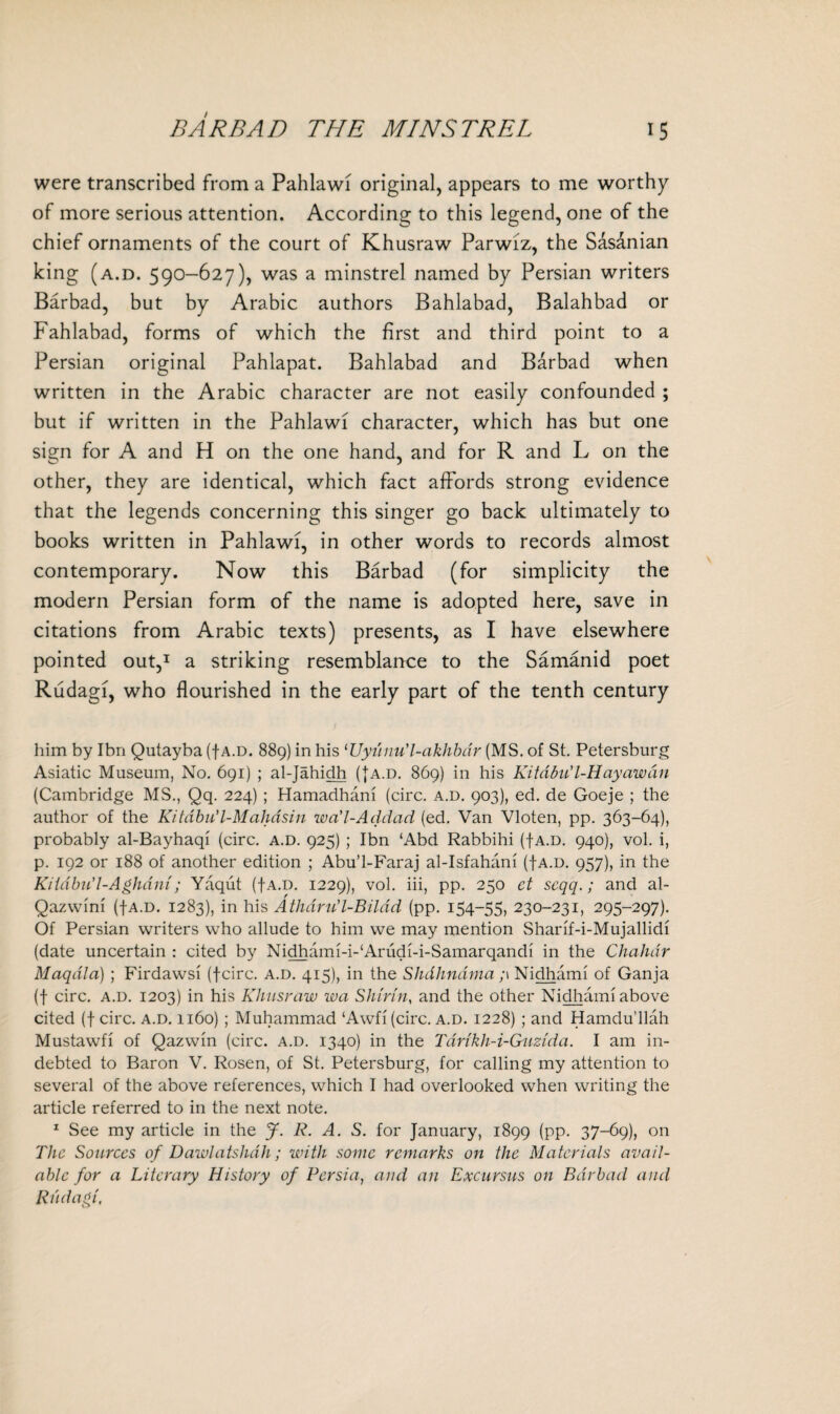 were transcribed from a Pahlawi original, appears to me worthy of more serious attention. According to this legend, one of the chief ornaments of the court of Khusraw Parwiz, the Sasanian king (a.d. 590-627), was a minstrel named by Persian writers Barbad, but by Arabic authors Bahlabad, Balahbad or Fahlabad, forms of which the first and third point to a Persian original Pahlapat. Bahlabad and Barbad when written in the Arabic character are not easily confounded ; but if written in the Pahlawi character, which has but one sign for A and H on the one hand, and for R and L on the other, they are identical, which fact affords strong evidence that the legends concerning this singer go back ultimately to books written in Pahlawi, in other words to records almost contemporary. Now this Barbad (for simplicity the modern Persian form of the name is adopted here, save in citations from Arabic texts) presents, as I have elsewhere pointed out,1 a striking resemblance to the Samanid poet Rudagi, who flourished in the early part of the tenth century him by Ibn Qutayba (f a.d. 889) in his ‘Uyunu’l-akhbdr (MS. of St. Petersburg Asiatic Museum, No. 691) ; al-Jahidh ({a.d. 869) in his KitabiC l-H'ay aw an (Cambridge MS., Qq. 224) ; Hamadhani (circ. a.d. 903), ed. de Goeje ; the author of the Kitdbu’l-Mahdsin wa'l-Addad (ed. Van Vloten, pp. 363-64), probably al-Bayhaqi (circ. a.d. 925) ; Ibn lAbd Rabbihi ({a.d. 940), vol. i, p. 192 or 188 of another edition ; Abu’l-Faraj al-Isfahani (fA.D. 957), in the Kiidbu'l-Aghdni; Yaqut (fA.D. 1229), vol. iii, pp. 250 ct scqq.; and al- Qazwini (fA.D. 1283), in his Athdru’l-Bildd (pp. 154-55, 230-231, 295-297). Of Persian writers who allude to him we may mention Sharif-i-Mujallidi (date uncertain : cited by Nidhami-i-'Arudi-i-Samarqandi in the Chahdr Maqdla) ; Firdawsi (fcirc. a.d. 415), in the Shdhndma ;\ Nidhami of Ganja (f circ. a.d. 1203) in his Khusraw wa Shinn, and the other Nidhami above cited (f circ. a.d. 1160) ; Muhammad ‘Awfi (circ. a.d. 1228) ; and Hamdu’llah Mustawfi of Qazwin (circ. a.d. 1340) in the Tarikh-i-Guzida. I am in¬ debted to Baron V. Rosen, of St. Petersburg, for calling my attention to several of the above references, which I had overlooked when writing the article referred to in the next note. 1 See my article in the J. R. A. S. for January, 1899 (pp. 37-69), on The Sources of Dawlatshdh; with some remarks on the Materials avail¬ able for a Literary History of Persia, and an Excursus on Barbad and Rudagi,