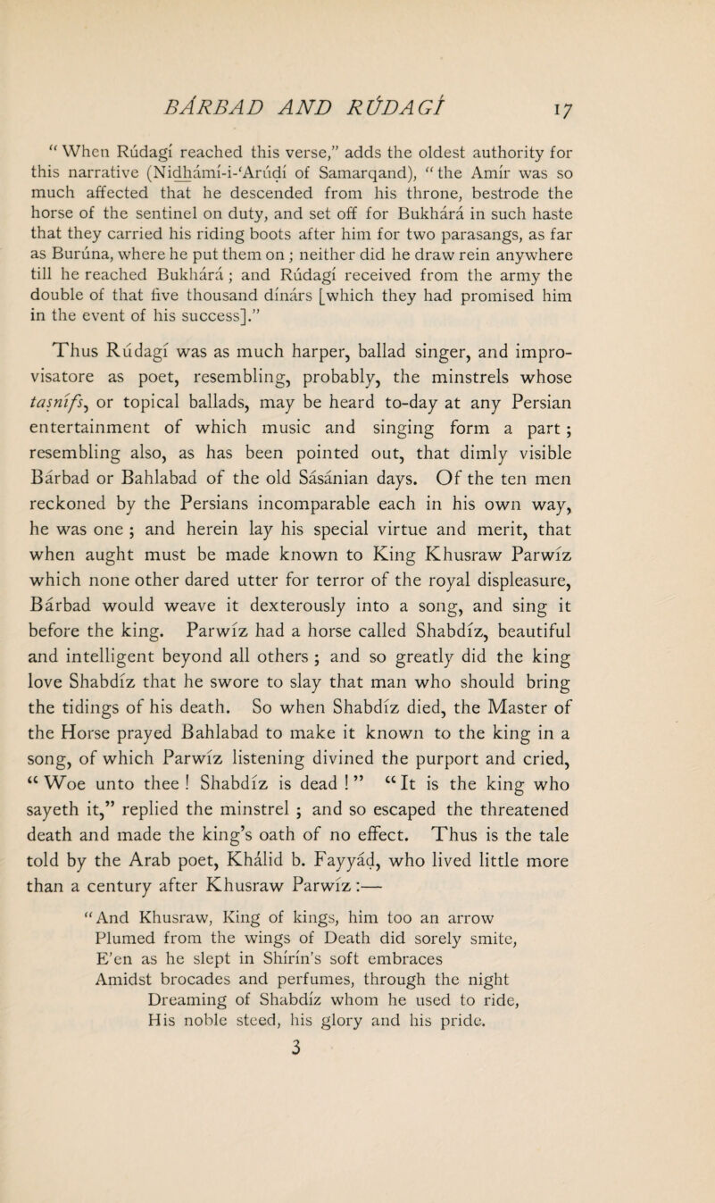 bArbad and redact u When Rudagi reached this verse,” adds the oldest authority for this narrative (Nidhami-i-'Arudi of Samarqand), “ the Amir was so much affected that he descended from his throne, bestrode the horse of the sentinel on duty, and set off for Bukhara in such haste that they carried his riding boots after him for two parasangs, as far as Buruna, where he put them on ; neither did he draw rein anywhere till he reached Bukhara ; and Rudagi received from the army the double of that five thousand dinars [which they had promised him in the event of his success].” Thus Rudagi was as much harper, ballad singer, and impro- visatore as poet, resembling, probably, the minstrels whose tasnifs, or topical ballads, may be heard to-day at any Persian entertainment of which music and singing form a part ; resembling also, as has been pointed out, that dimly visible Bar bad or Bahlabad of the old Sasanian days. Of the ten men reckoned by the Persians incomparable each in his own way, he was one ; and herein lay his special virtue and merit, that when aught must be made known to King Khusraw Parwiz which none other dared utter for terror of the royal displeasure, Barbad would weave it dexterously into a song, and sing it before the king. Parwiz had a horse called Shabdiz, beautiful and intelligent beyond all others ; and so greatly did the king love Shabdiz that he swore to slay that man who should bring the tidings of his death. So when Shabdiz died, the Master of the Horse prayed Bahlabad to make it known to the king in a song, of which Parwiz listening divined the purport and cried, “ Woe unto thee! Shabdiz is dead !” “It is the king who sayeth it,” replied the minstrel ; and so escaped the threatened death and made the king’s oath of no effect. Thus is the tale told by the Arab poet, Khalid b. Fayyad, who lived little more than a century after Khusraw Parwiz:— “And Khusraw, King of kings, him too an arrow Plumed from the wings of Death did sorely smite, E’en as he slept in Shinn’s soft embraces Amidst brocades and perfumes, through the night Dreaming of Shabdiz whom he used to ride, His noble steed, his glory and his pride. 3