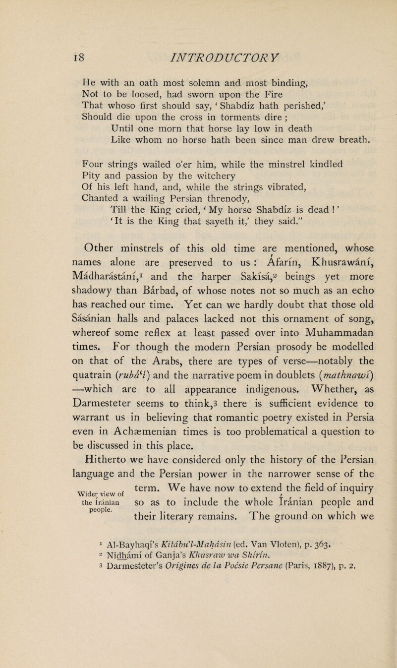 He with an oath most solemn and most binding, Not to be loosed, had sworn upon the Fire That whoso first should say, ' Shabdiz hath perished,’ Should die upon the cross in torments dire ; Until one morn that horse lay low in death Like whom no horse hath been since man drew breath. Four strings wailed o’er him, while the minstrel kindled Pity and passion by the witchery Of his left hand, and, while the strings vibrated, Chanted a wailing Persian threnody, Till the King cried, ‘ My horse Shabdiz is dead ! ’ ‘It is the King that sayeth it,’ they said.” Other minstrels of this old time are mentioned, whose r names alone are preserved to us : Afarin, Khusrawam, Madharastani,1 and the harper Sakisa,2 3 beings yet more shadowy than Barbad, of whose notes not so much as an echo has reached our time. Yet can we hardly doubt that those old Sasanian halls and palaces lacked not this ornament of song, whereof some reflex at least passed over into Muhammadan times. For though the modern Persian prosody be modelled on that of the Arabs, there are types of verse—notably the quatrain (rubaH) and the narrative poem in doublets (mathnawi) —which are to all appearance indigenous. Whether, as Darmesteter seems to think,3 there is sufficient evidence to warrant us in believing that romantic poetry existed in Persia even in Achaemenian times is too problematical a question to be discussed in this place. Hitherto we have considered only the history of the Persian language and the Persian power in the narrower sense of the „ term. We have now to extend the field of inquiry Wider view of ' . J the Iranian so as to include the whole Iranian people and their literary remains. The ground on which we 1 Al-Bayhaqi’s Kitabu'l-Maliasin (ed. Van Vloten), p. 363. 2 Nidhami of Ganja’s Khusraw wa Shinn. 3 Darmesteter’s Origines de la Pocsie Per sane (Paris, 1887), p. 2.