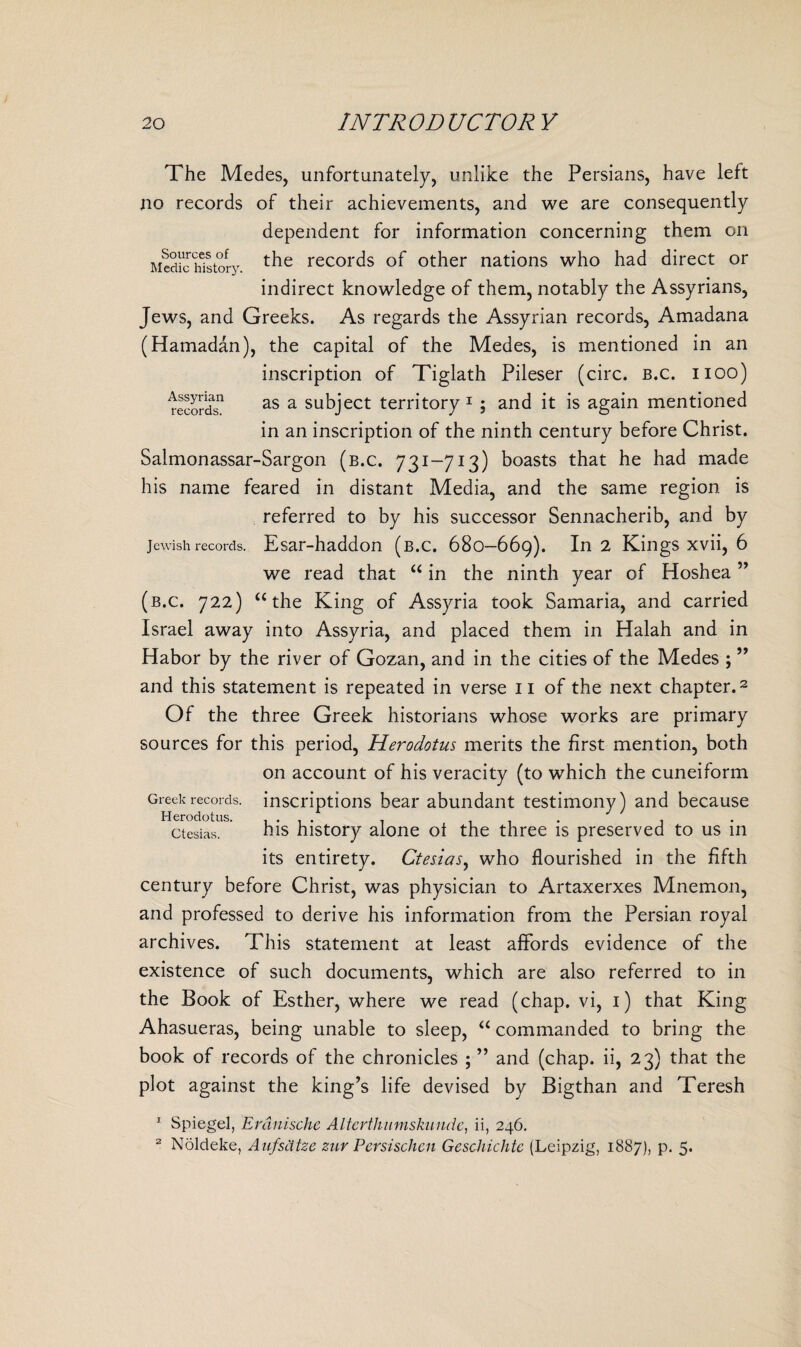 Sources of Medic history. The Medes, unfortunately, unlike the Persians, have left no records of their achievements, and we are consequently dependent for information concerning them on the records of other nations who had direct or indirect knowledge of them, notably the Assyrians, Jews, and Greeks. As regards the Assyrian records, Amadana (Hamadan), the capital of the Medes, is mentioned in an inscription of Tiglath Pileser (circ. b.c. iioo) records11 as a subject territory 1 ; and it is again mentioned in an inscription of the ninth century before Christ. Salmonassar-Sargon (b.c. 731-713) boasts that he had made his name feared in distant Media, and the same region is referred to by his successor Sennacherib, and by Jewish records. Esar-haddon (b.c, 680-669). In 2 Kings xvii, 6 we read that “ in the ninth year of Hoshea ” (b.c. 722) u the King of Assyria took Samaria, and carried Israel away into Assyria, and placed them in Halah and in Habor by the river of Gozan, and in the cities of the Medes ; ” and this statement is repeated in verse 11 of the next chapter.2 Of the three Greek historians whose works are primary sources for this period, Herodotus merits the first mention, both on account of his veracity (to which the cuneiform Greek records, inscriptions bear abundant testimony) and because Herodotus. .... . . ctesias. his history alone ol the three is preserved to us in its entirety. Ctesias, who flourished in the fifth century before Christ, was physician to Artaxerxes Mnemon, and professed to derive his information from the Persian royal archives. This statement at least affords evidence of the existence of such documents, which are also referred to in the Book of Esther, where we read (chap, vi, 1) that King Ahasueras, being unable to sleep, “ commanded to bring the book of records of the chronicles ; ” and (chap, ii, 23) that the plot against the king’s life devised by Bigthan and Teresh 1 Spiegel, Erdnische Alterthinnskunde, ii, 246. 2 Noldeke, Aufsdtze zur Persischen Geschichtc (Leipzig, 1887), p. 5.