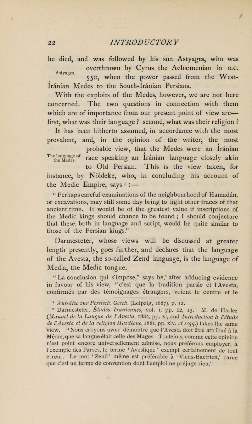 Astyages. he died, and was followed by his son Astyages, who was overthrown by Cyrus the Achaemenian in b.c. 550, when the power passed from the West- Iranian Medes to the South-Iranian Persians. With the exploits of the Medes, however, we are not here concerned. The two questions in connection with them which are of importance from our present point of view are— first, what was their language ? second, what was their religion ? It has been hitherto assumed, in accordance with the most prevalent, and, in the opinion of the writer, the most probable view, that the Medes were an Iranian ThthenMedfs °f race speaking an Iranian language closely akin to Old Persian. This is the view taken, for instance, by Noldeke, who, in concluding his account of the Medic Empire, says 1 : — “ Perhaps careful examinations of the neighbourhood of Hamadan, or excavations, may still some day bring to light other traces of that ancient time. It would be of the greatest value if inscriptions of the Medic kings should chance to be found ; I should conjecture that these, both in language and script, would be quite similar to those of the Persian kings.” Darmesteter, whose views will be discussed at greater length presently, goes further, and declares that the language of the Avesta, the so-called Zend language, is the language of Media, the Medic tongue. “ La conclusion qui s’impose,” says he,2 after adducing evidence in favour of his view, “c’est que la tradition parsie et l’Avesta, confirmes par des temoignages etrangers, voient le centre et le 1 AufsCitze zur Persisch. Gesch. (Leipzig, 1887), p. 12. 2 Darmesteter, Etudes Iraniennes, vol. i, pp. 12, 13. M. de Harlez (Manuel de la Langue de l’Avesta, 1882, pp. xi, and Introduction d Vetude de VAvesta et de la religion Mazdeene, 1881, pp. xlv. et seqq.) takes the same view. “Nous croyons avoir demontre que l’Avesta doit etre attribue a la Medie, que sa langue etait celle des Mages. Toutefois, comme cette opinion n’est point encore universellement admise, nous preferons employer, a l’exemple des Parses, le terme * Avestique ’ exempt certainement de tout erreur. Le mot ‘ Zend ’ meme est preferable a ‘ Vieux-Bactrien,’ parce que e’est un terme de convention dont l’emploi ne prejuge rien,”