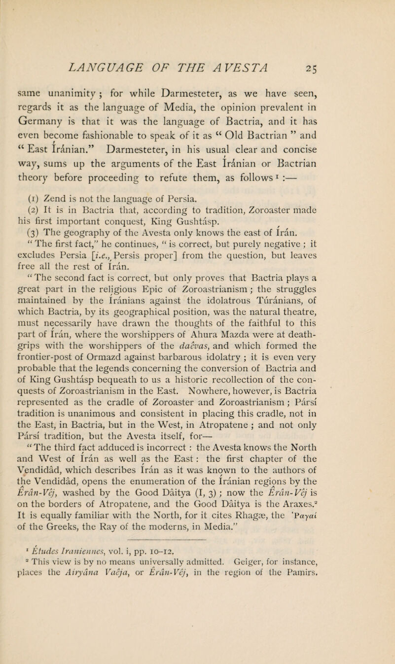 same unanimity ; for while Darmesteter, as we have seen, regards it as the language of Media, the opinion prevalent in Germany is that it was the language of Bactria, and it has even become fashionable to speak of it as u Old Bactrian ” and “ East Iranian.” Darmesteter, in his usual clear and concise way, sums up the arguments of the East Iranian or Bactrian theory before proceeding to refute them, as follows1 :— (1) Zend is not the language of Persia. (2) It is in Bactria that, according to tradition, Zoroaster made his first important conquest, King Gushtasp. (3) The geography of the Avesta only knows the east of Iran. “ The first fact, he continues, “ is correct, but purely negative ; it excludes Persia [i.e., Persis proper] from the question, but leaves free all the rest of Iran. “ The second fact is correct, but only proves that Bactria plays a great part in the religious Epic of Zoroastrianism ; the struggles maintained by the Iranians against the idolatrous Turanians, of which Bactria, by its geographical position, was the natural theatre, must necessarily have drawn the thoughts of the faithful to this part of Iran, where the worshippers of Ahura Mazda were at death- grips with the worshippers of the dacvas, and which formed the frontier-post of Ormazd against barbarous idolatry ; it is even very probable that the legends concerning the conversion of Bactria and of King Gushtasp bequeath to us a historic recollection of the con¬ quests of Zoroastrianism in the East. Nowhere, however, is Bactria represented as the cradle of Zoroaster and Zoroastrianism; Pars! tradition is unanimous and consistent in placing this cradle, not in the East, in Bactria, but in the West, in Atropatene ; and not only Parsi tradition, but the Avesta itself, for— “The third fact adduced is incorrect : the Avesta knows the North r and West of Iran as well as the East: the first chapter of the Vendidad, which describes Iran as it was known to the authors of r the Vendidad, opens the enumeration of the Iranian regions by the Erdn-Vcj, washed by the Good Daitya (I, 3) ; now the Erdn-Vcj is on the borders of Atropatene, and the Good Daitya is the Araxes.2 It is equally familiar with the North, for it cites Rhagae, the 'Payed of the Greeks, the Ray of the moderns, in Media.” / 1 Etudes Iranienncs, vol. i, pp. 10-12. 2 This view is by no means universally admitted. Geiger, for instance, places the Airydna Vacja, or Erdn-Vcj, in the region of the Pamirs,