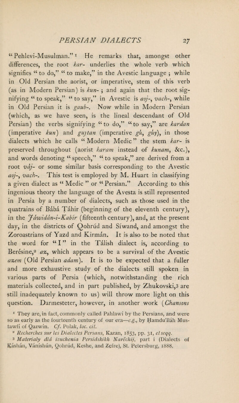 “ Pehlevi-Musulman.”1 He remarks that, amongst other differences, the root kar- underlies the whole verb which signifies “ to do,” “ to make,” in the Avestic language ; while in Old Persian the aorist, or imperative, stem of this verb (as in Modern Persian) is kun- ; and again that the root sig¬ nifying “ to speak,” “ to say,” in Avestic is aoj-, vach-, while in Old Persian it is gaub-. Now while in Modern Persian (which, as we have seen, is the lineal descendant of Old Persian) the verbs signifying “to do,” “to say,” are kar dan (imperative kun) and gujtan (imperative gu, guy), in those dialects which he calls “Modern Medic” the stem kar- is preserved throughout (aorist kar am instead of kunam, &c.), and words denoting “ speech,” “ to speak,” are derived from a root vaj- or some similar basis corresponding to the Avestic aoj-, vach-. This test is employed by M. Huart in classifying a given dialect as “ Medic ” or “ Persian.” According to this ingenious theory the language of the Avesta is still represented in Persia by a number of dialects, such as those used in the quatrains of Bdba Tahir (beginning of the eleventh century), in the Jawidan-i-Kabir (fifteenth century), and, at the present day, in the districts of Qohrud and Siwand, and amongst the Zoroastrians of Yazd and Kirman. It is also to be noted that the word for “ I ” in the Talish dialect is, according to Beresine,2 ax, which appears to be a survival of the Avestic axem (Old Persian adam). It is to be expected that a fuller and more exhaustive study of the dialects still spoken in various parts of Persia (which, notwithstanding the rich materials collected, and in part published, by Zhukovski,3 are still inadequately known to us) will throw more light on this question. Darmesteter, however, in another work (Chansons 1 They are, in fact, commonly called Pahlawi by the Persians, and were so as early as the fourteenth century of our era—e.g., by Hamdu’llah Mus- tawfi of Qazwin. Cf. Polak, loc. cit. 2 Rechcrchcs stir les Dialcctes Persans, Kazan, 1853, pp. 31, ctscqq. 3 Materialy did izuchcnia Pcrsidskikh Narechij, part i (Dialects of Kashan, Vanishun, Qohrud, Keshe, and Zefre), St. Petersburg, 1888,