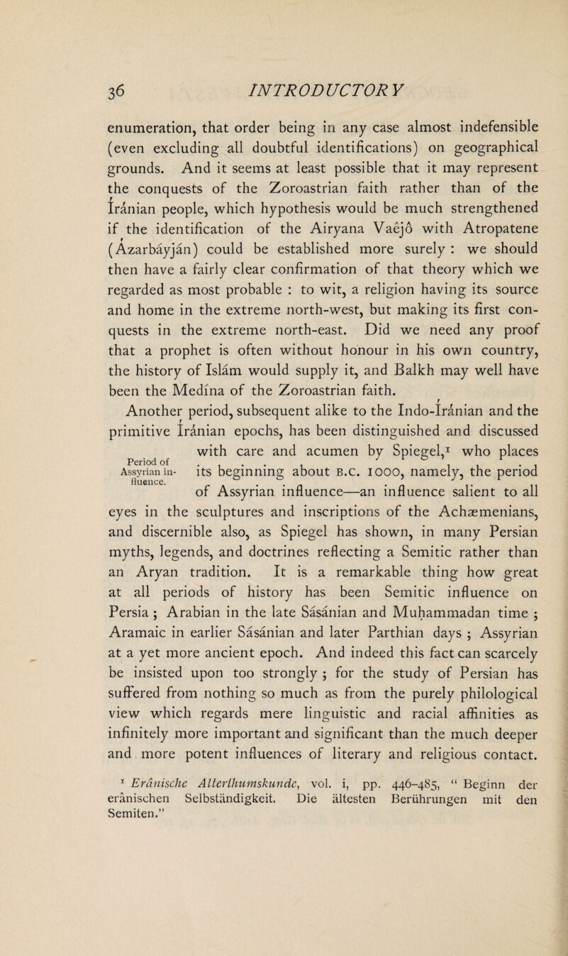 enumeration, that order being in any case almost indefensible (even excluding all doubtful identifications) on geographical grounds. And it seems at least possible that it may represent the conquests of the Zoroastrian faith rather than of the Iranian people, which hypothesis would be much strengthened if the identification of the Airyana Vaejo with Atropatene (Azarbayjan) could be established more surely : we should then have a fairly clear confirmation of that theory which we regarded as most probable : to wit, a religion having its source and home in the extreme north-west, but making its first con¬ quests in the extreme north-east. Did we need any proof that a prophet is often without honour in his own country, the history of Islam would supply it, and Balkh may well have been the Medina of the Zoroastrian faith. f Another period, subsequent alike to the Indo-Iranian and the primitive Iranian epochs, has been distinguished and discussed with care and acumen by Spiegel,1 who places Period of . . . . Assyrian in- its beginning about b.c. iooo, namely, the period of Assyrian influence—an influence salient to all eyes in the sculptures and inscriptions of the Achaemenians, and discernible also, as Spiegel has shown, in many Persian myths, legends, and doctrines reflecting a Semitic rather than an Aryan tradition. It is a remarkable thing how great at all periods of history has been Semitic influence on Persia ; Arabian in the late Sasanian and Muhammadan time ; Aramaic in earlier Sasanian and later Parthian days ; Assyrian at a yet more ancient epoch. And indeed this fact can scarcely be insisted upon too strongly ; for the study of Persian has suffered from nothing so much as from the purely philological view which regards mere linguistic and racial affinities as infinitely more important and significant than the much deeper and more potent influences of literary and religious contact. 1 Erdnische Alterthumskundc, vol. i, pp. 446-485, “ Beginn der eranischen Selbstiindigkeit. Die altesten Beriihrungen mit den Semiten.”