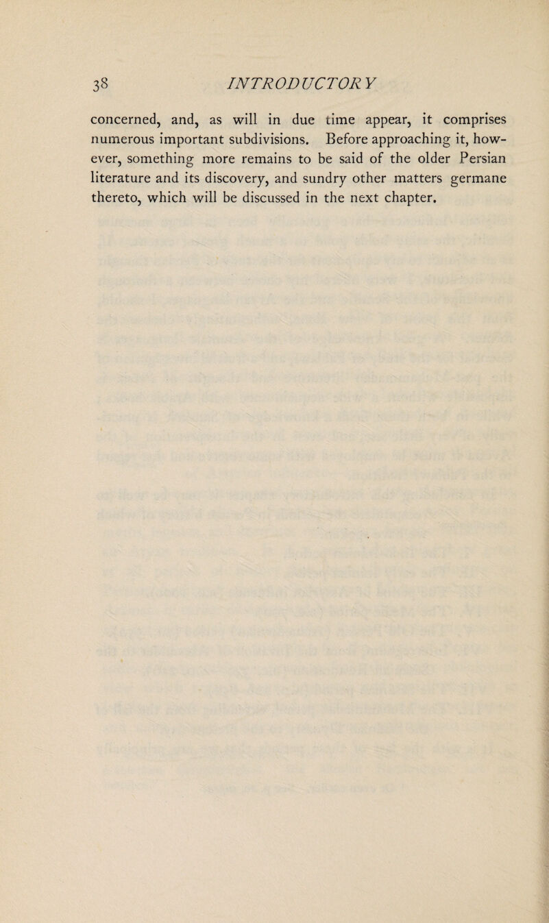 concerned, and, as will in due time appear, it comprises numerous important subdivisions. Before approaching it, how¬ ever, something more remains to be said of the older Persian literature and its discovery, and sundry other matters germane thereto, which will be discussed in the next chapter.