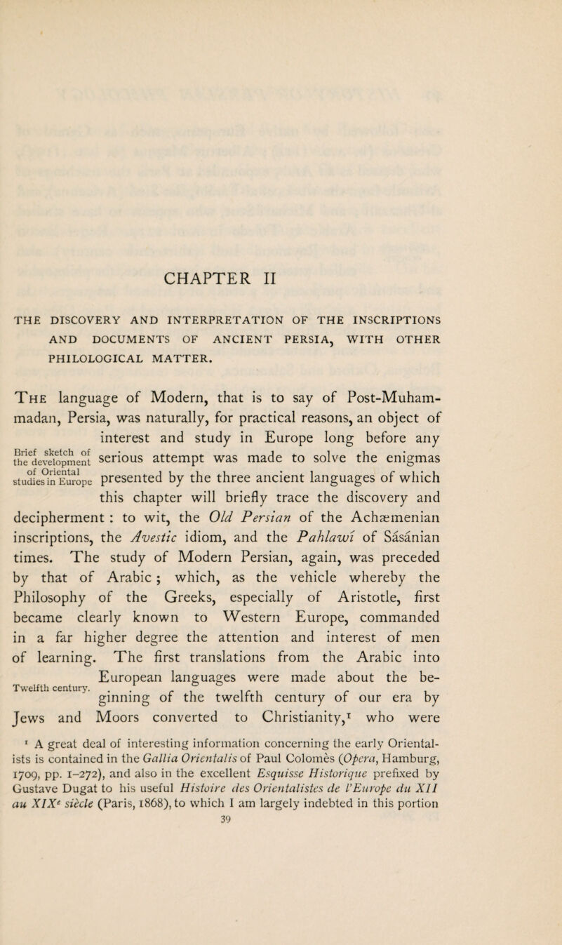 CHAPTER II THE DISCOVERY AND INTERPRETATION OF THE INSCRIPTIONS AND DOCUMENTS OF ANCIENT PERSIA, WITH OTHER PHILOLOGICAL MATTER. The language of Modem, that is to say of Post-Muham¬ madan, Persia, was naturally, for practical reasons, an object of interest and study in Europe long before any Se^evSopment serious attempt was made to solve the enigmas stuciies^inEurope presented by the three ancient languages of which this chapter will briefly trace the discovery and decipherment : to wit, the Old Persian of the Achaemenian inscriptions, the Avestic idiom, and the Pahlawi of Sasanian times. The study of Modern Persian, again, was preceded by that of Arabic ; which, as the vehicle whereby the Philosophy of the Greeks, especially of Aristotle, first became clearly known to Western Europe, commanded in a far higher degree the attention and interest of men of learning. The first translations from the Arabic into European languages were made about the be- Twelfth century. . r , i r , r i ginning or the twelfth century of our era by Jews and Moors converted to Christianity,1 who were 1 A great deal of interesting information concerning the early Oriental¬ ists is contained in the Gallia Orientaiis of Paul Colomes (Opera, Hamburg, 1709, pp. 1-272), and also in the excellent Esquisse Historique prefixed by Gustave Dugat to his useful Histoire des Orientalistes de I’Europe du XII au XIX‘ siecle (Paris, 1868), to which I am largely indebted in this portion