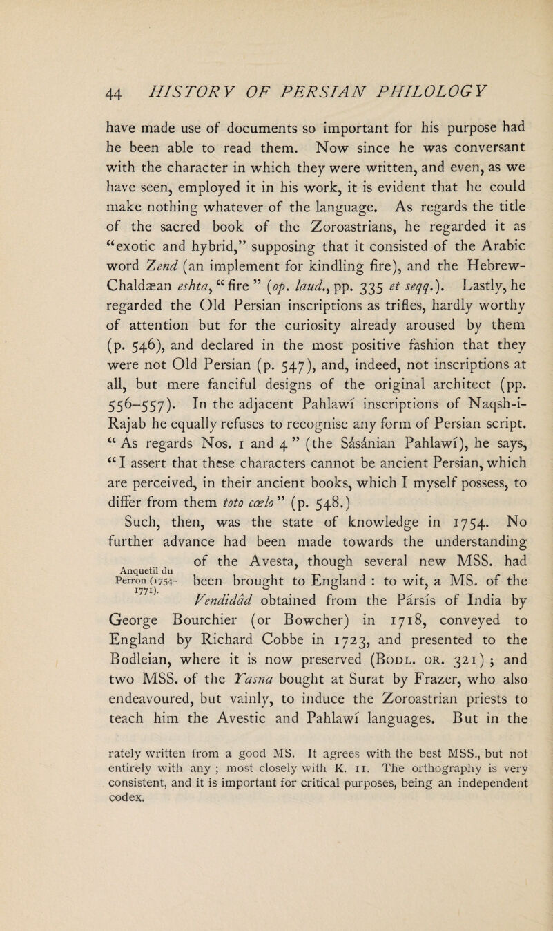 have made use of documents so important for his purpose had he been able to read them. Now since he was conversant with the character in which they were written, and even, as we have seen, employed it in his work, it is evident that he could make nothing whatever of the language. As regards the title of the sacred book of the Zoroastrians, he regarded it as “ exotic and hybrid,” supposing that it consisted of the Arabic word Zend (an implement for kindling fire), and the Hebrew- Chaldaean eshta, u fire ” [op. laud., pp. 335 et seqq.). Lastly, he regarded the Old Persian inscriptions as trifles, hardly worthy of attention but for the curiosity already aroused by them (p. 546), and declared in the most positive fashion that they were not Old Persian (p. 547), and, indeed, not inscriptions at all, but mere fanciful designs of the original architect (pp. 556-557). In the adjacent Pahlawi inscriptions of Naqsh-i- Rajab he equally refuses to recognise any form of Persian script. “ As regards Nos. 1 and 4 ” (the Sasanian Pahlawi), he says, u I assert that these characters cannot be ancient Persian, which are perceived, in their ancient books, which I myself possess, to differ from them toto coelo ” (p. 548.) Such, then, was the state of knowledge in 1754. No further advance had been made towards the understanding of the Avesta, though several new MSS. had Anquetil du T3 . Perron (1754- been brought to England : to wit, a MS. of the Vendidad obtained from the Parsis of India by George Bourchier (or Bowcher) in 1718, conveyed to England by Richard Cobbe in 1723, and presented to the Bodleian, where it is now preserved (Bodl. or. 321) ; and two MSS. of the Tasna bought at Surat by Frazer, who also endeavoured, but vainly, to induce the Zoroastrian priests to teach him the Avestic and Pahlawi languages. But in the rately written from a good MS. It agrees with the best MSS., but not entirely with any ; most closely with K. 11. The orthography is very consistent, and it is important for critical purposes, being an independent codex.