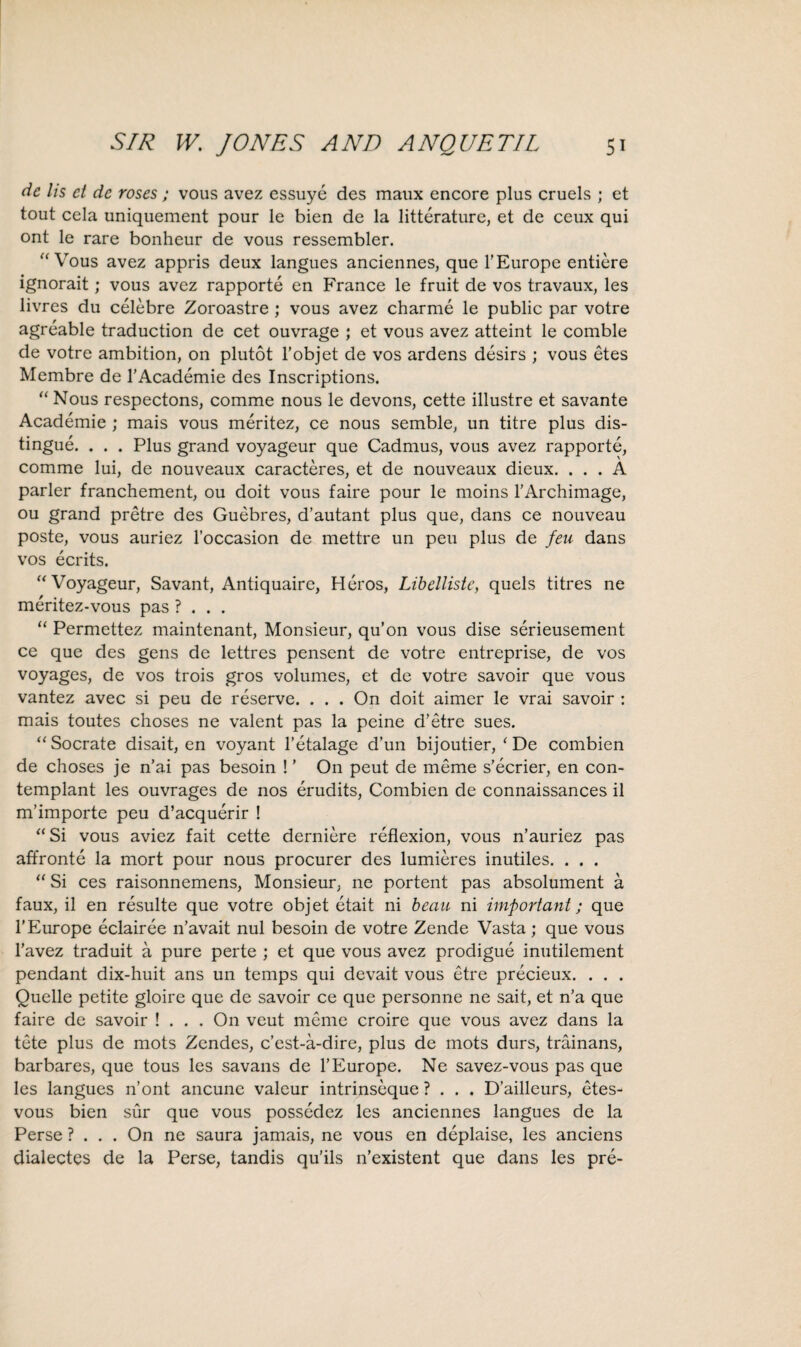 de lis et dc roses; vous avez essuye des maux encore plus cruels ; et tout cela uniquement pour le bien de la litterature, et de ceux qui ont le rare bonheur de vous ressembler. “Vous avez appris deux langues anciennes, que 1’Europe entiere ignorait; vous avez rapporte en France le fruit de vos travaux, les livres du celebre Zoroastre ; vous avez charme le public par votre agreable traduction de cet ouvrage ; et vous avez atteint le comble de votre ambition, on plutot l’objet de vos ardens desirs ; vous etes Membre de l’Academie des Inscriptions. “ Nous respectons, comme nous le devons, cette illustre et savante Academie ; mais vous meritez, ce nous semble, un titre plus dis¬ tingue. . . . Plus grand voyageur que Cadmus, vous avez rapporte, comme lui, de nouveaux caracteres, et de nouveaux dieux. ... A parler franchement, ou doit vous faire pour le moins 1’Archimage, ou grand pretre des Guebres, d’autant plus que, dans ce nouveau poste, vous auriez l’occasion de mettre un peu plus de feu dans vos ecrits. “Voyageur, Savant, Antiquaire, Heros, Libelliste, quels titres ne meritez-vous pas ? . . . “ Permettez maintenant, Monsieur, qu’on vous dise serieusement ce que des gens de lettres pensent de votre entreprise, de vos voyages, de vos trois gros volumes, et de votre savoir que vous vantez avec si peu de reserve. . . . On doit aimer le vrai savoir : mais toutes choses ne valent pas la peine d’etre sues. “Socrate disait, en voyant l’etalage d’un bijoutier, ‘ De combien de choses je n’ai pas besoin !’ On peut de meme s’ecrier, en con- templant les ouvrages de nos erudits, Combien de connaissances il m’importe peu d’acquerir ! “Si vous aviez fait cette derniere reflexion, vous n’auriez pas affronte la mort pour nous procurer des lumieres inutiles. . . . “ Si ces raisonnemens, Monsieur, ne portent pas absolument a faux, il en resulte que votre objet etait ni beau ni important; que 1’Europe eclairee n’avait nul besoin de votre Zende Vasta ; que vous l’avez traduit a pure perte ; et que vous avez prodigue inutilement pendant dix-huit ans un temps qui devait vous etre precieux. . . . Quelle petite gloire que de savoir ce que personne ne sait, et n’a que faire de savoir ! . . . On veut meme croire que vous avez dans la tete plus de mots Zendes, c’est-a-dire, plus de mots durs, trainans, barbares, que tous les savans de 1’Europe. Ne savez-vous pas que les langues n’ont ancune valeur intrinseque ? . . . D’ailleurs, etes- vous bien sur que vous possedez les anciennes langues de la Perse ? . . . On ne saura jamais, ne vous en deplaise, les anciens dialectes de la Perse, tandis qu’ils n’existent que dans les pre-